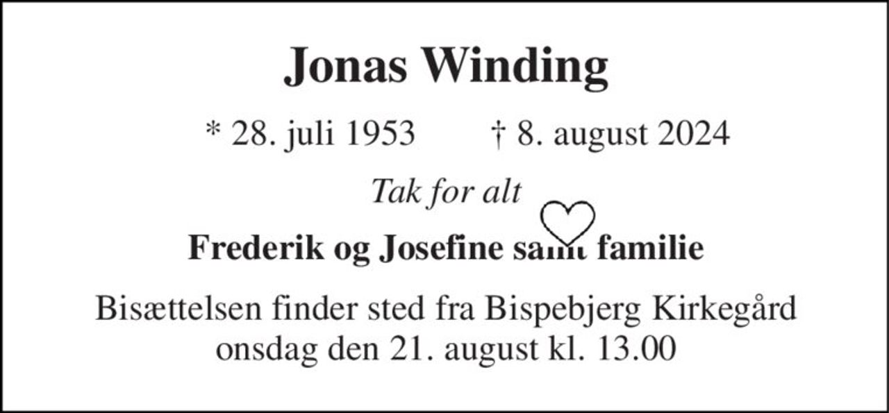 Jonas Winding​ 
*​ 28. juli 1953 
✝​ 8. august 2024​ 
Tak for alt 
Frederik og Josefine samt familie 
Bisættelsen​ finder sted fra Bispebjerg Kirkegård​ onsdag den 21. august​ kl. 13.00