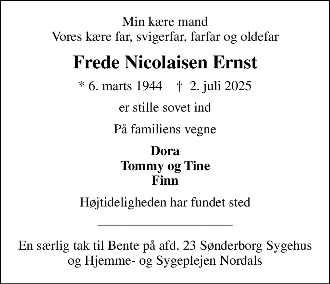 Min kære mand Vores kære far, svigerfar, farfar og oldefar
Frede Nicolaisen Ernst
* 6. marts 1944    ✝ 2. juli 2025
er stille sovet ind
På familiens vegne
Dora Tommy og Tine Finn
Højtideligheden har fundet sted
En særlig tak til Bente på afd. 23 Sønderborg Sygehus og Hjemme- og Sygeplejen Nordals