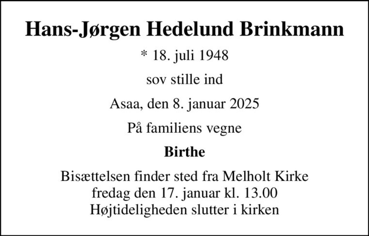 Hans-Jørgen Hedelund Brinkmann
* 18. juli 1948
sov stille ind
Asaa, den 8. januar 2025
På familiens vegne
Birthe
Bisættelsen finder sted fra Melholt Kirke  fredag den 17. januar kl. 13.00  Højtideligheden slutter i kirken