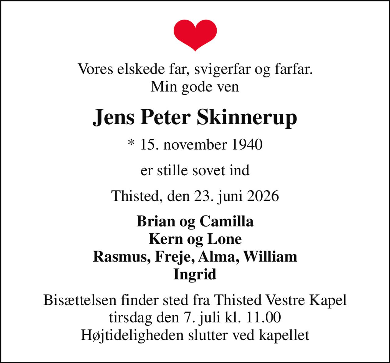 Vores elskede far, svigerfar og farfar. Min gode ven
Jens Peter Skinnerup
* 15. november 1940
er stille sovet ind
Thisted, den 23. juni 2026
Brian og Camilla Kern og Lone Rasmus, Freje, Alma, William Ingrid
Bisættelsen finder sted fra Thisted Vestre Kapel  tirsdag den 7. juli kl. 11.00  Højtideligheden slutter ved kapellet
