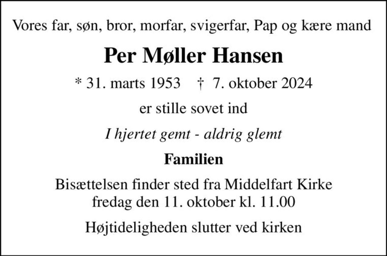 Vores far, søn, bror, morfar, svigerfar, Pap og kære mand 
Per Møller Hansen
* 31. marts 1953    ✝ 7. oktober 2024
er stille sovet ind
I hjertet gemt - aldrig glemt
Familien
Bisættelsen finder sted fra Middelfart Kirke  fredag den 11. oktober kl. 11.00 
Højtideligheden slutter ved kirken