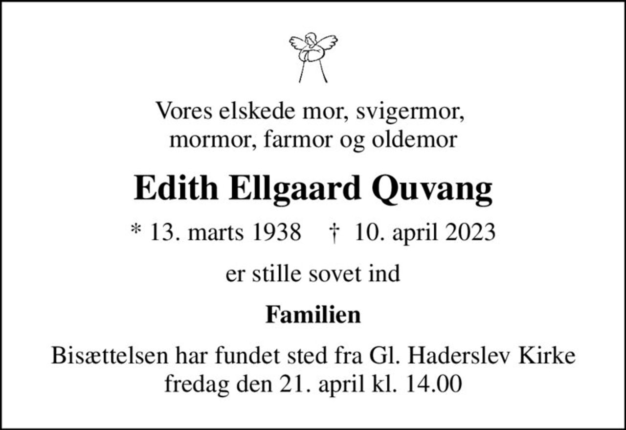 Vores elskede mor, svigermor,  mormor, farmor og oldemor
Edith Ellgaard Quvang
* 13. marts 1938    ✝ 10. april 2023
er stille sovet ind
Familien
Bisættelsen har fundet sted fra Gl. Haderslev Kirke fredag den 21. april kl. 14.00