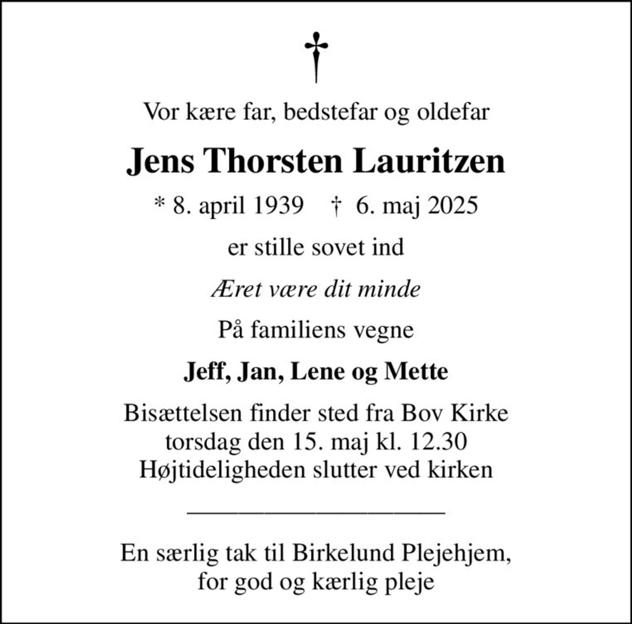 Vor kære far, bedstefar og oldefar
Jens Thorsten Lauritzen
* 8. april 1939    ✝ 6. maj 2025
er stille sovet ind
Æret være dit minde
På familiens vegne
Jeff, Jan, Lene og Mette
Bisættelsen finder sted fra Bov Kirke  torsdag den 15. maj kl. 12.30  Højtideligheden slutter ved kirken
En særlig tak til Birkelund Plejehjem, for god og kærlig pleje