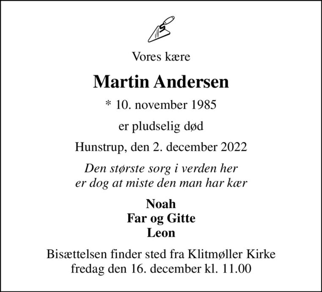 Vores kære
Martin Andersen
* 10. november 1985
er pludselig død
Hunstrup, den 2. december 2022
Den største sorg i verden her er dog at miste den man har kær
Noah Far og Gitte Leon
Bisættelsen finder sted fra Klitmøller Kirke  fredag den 16. december kl. 11.00