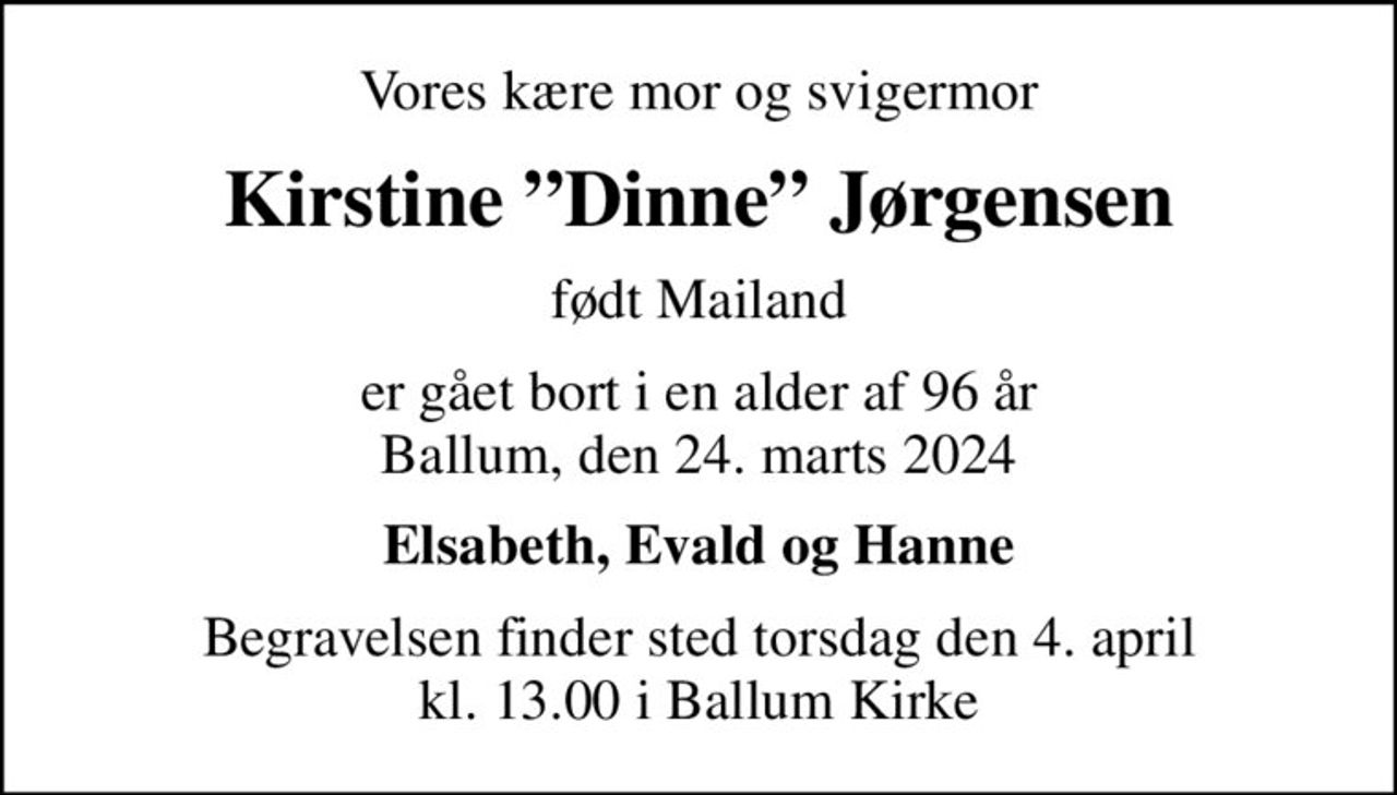 Vores kære mor og svigermor
Kirstine Dinne Jørgensen
født Mailand
er gået bort i en alder af 96 år Ballum, den 24. marts 2024
Elsabeth, Evald og Hanne
Begravelsen finder sted torsdag den 4. april kl. 13.00 i Ballum Kirke