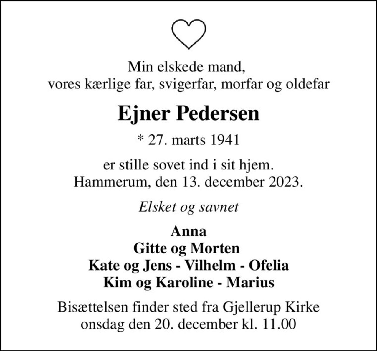 Min elskede mand,  vores kærlige far, svigerfar, morfar og oldefar
Ejner Pedersen
* 27. marts 1941
er stille sovet ind i sit hjem. Hammerum, den 13. december 2023.
Elsket og savnet
Anna Gitte og Morten  Kate og Jens - Vilhelm - Ofelia Kim og Karoline - Marius
Bisættelsen finder sted fra Gjellerup Kirke  onsdag den 20. december kl. 11.00