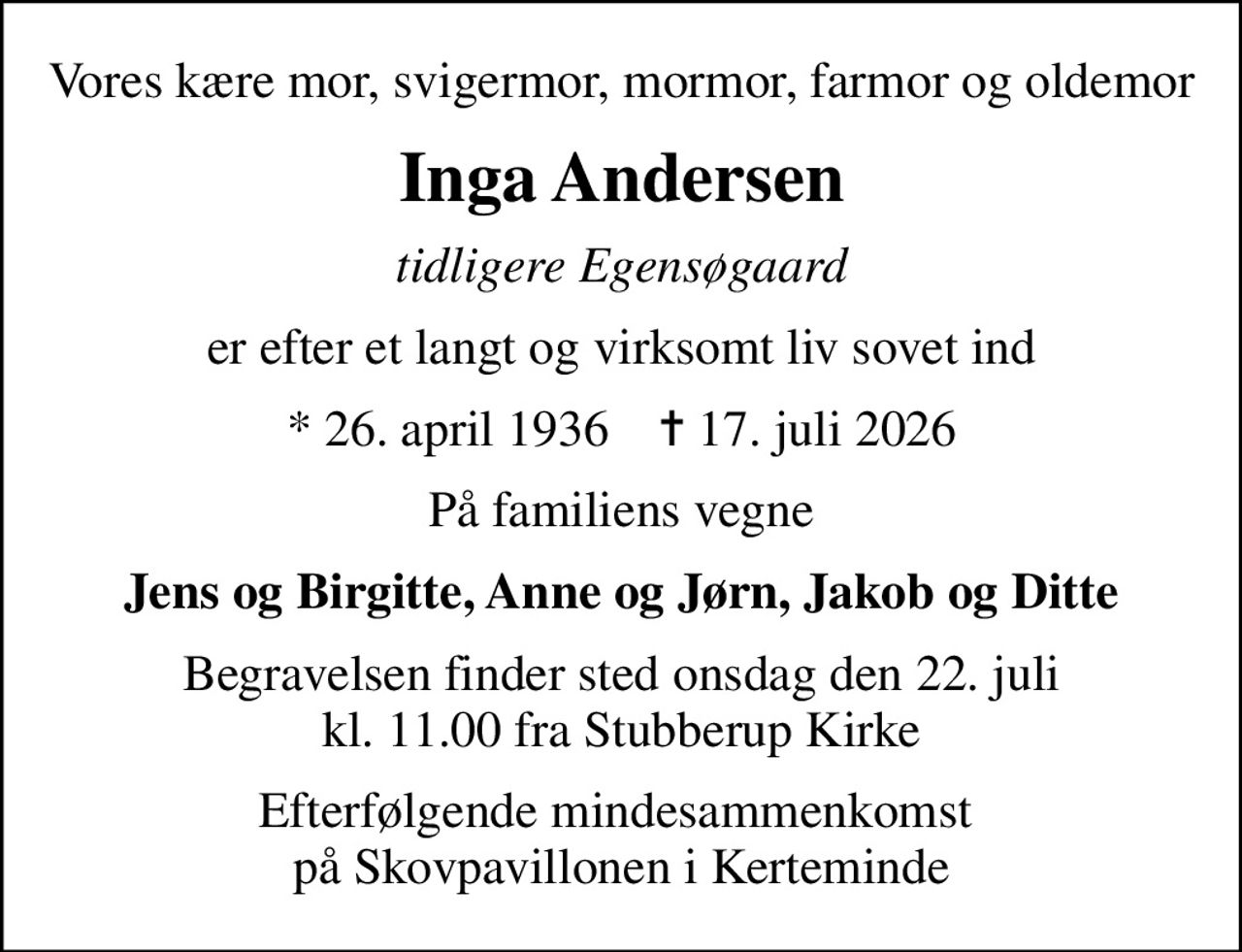 Vores kære mor, svigermor, mormor, farmor og oldemor
Inga Andersen
tidligere Egensøgaard
er efter et langt og virksomt liv sovet ind
* 26. april 1936    ✝ 17. juli 2026
På familiens vegne
Jens og Birgitte, Anne og Jørn, Jakob og Ditte
Begravelsen finder sted onsdag den 22. juli kl. 11.00 fra Stubberup Kirke
Efterfølgende mindesammenkomst  på Skovpavillonen i Kerteminde