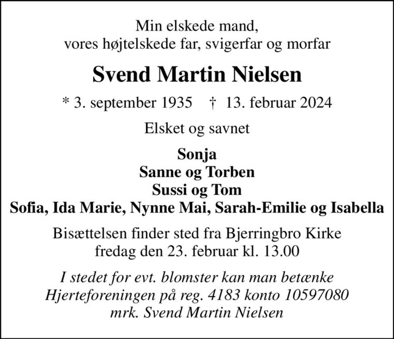 Min elskede mand, vores højtelskede far, svigerfar og morfar
Svend Martin Nielsen
* 3. september 1935    ✝ 13. februar 2024
Elsket og savnet
Sonja Sanne og Torben Sussi og Tom Sofia, Ida Marie, Nynne Mai, Sarah-Emilie og Isabella
Bisættelsen finder sted fra Bjerringbro Kirke  fredag den 23. februar kl. 13.00 
I stedet for evt. blomster kan man betænke
					Hjerteforeningen reg.4183,konto10597080mrk. Svend Martin
					Nielsen
I stedet for evt. blomster kan man betænke Hjerteforeningen på reg. 4183 konto 10597080 mrk. Svend Martin Nielsen
