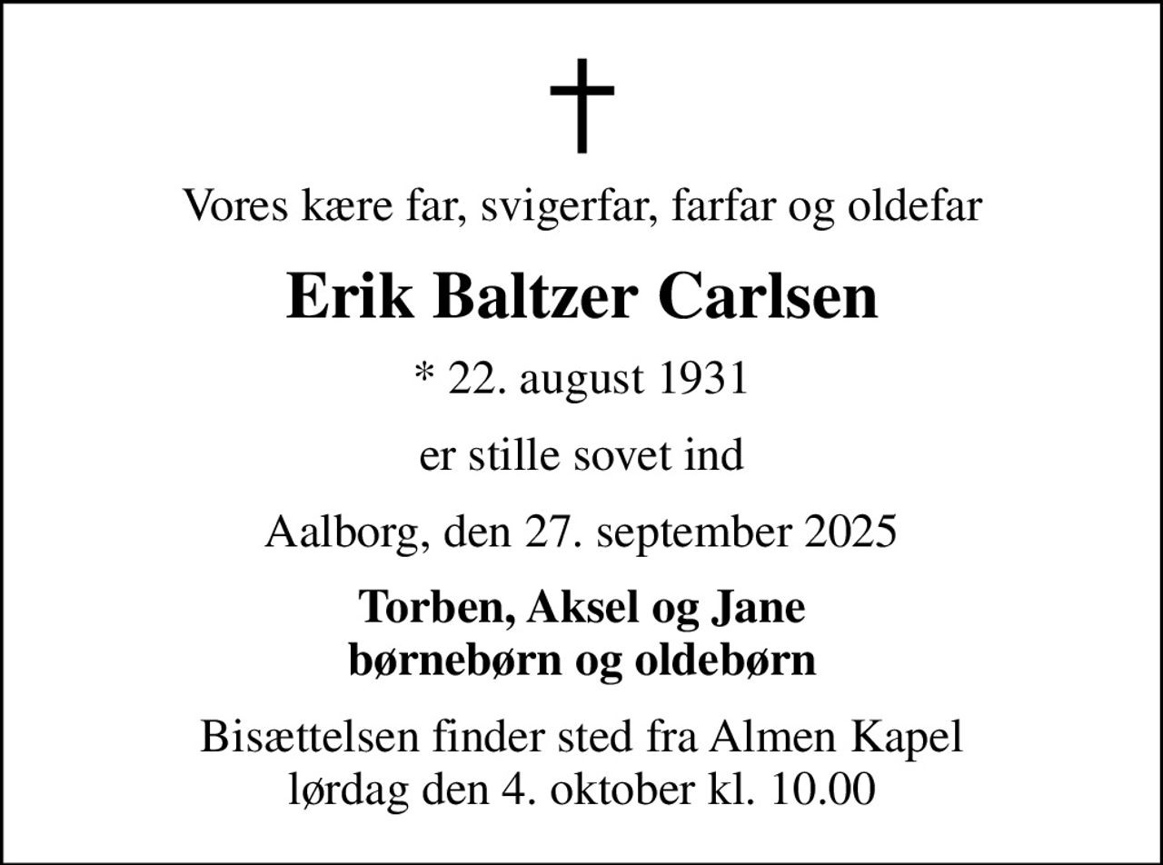 Vores kære far, svigerfar, farfar og oldefar
Erik Baltzer Carlsen
* 22. august 1931
er stille sovet ind
Aalborg, den 27. september 2025
Torben, Aksel og Jane børnebørn og oldebørn
Bisættelsen finder sted fra Almen Kapel  lørdag den 4. oktober kl. 10.00