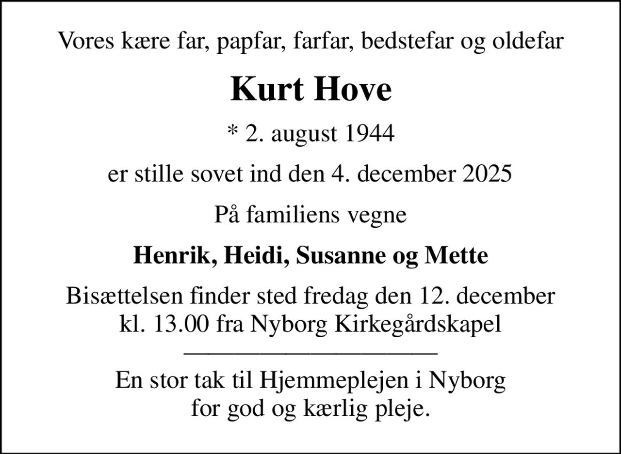 Vores kære far, papfar, farfar, bedstefar og oldefar
Kurt Hove
* 2. august 1944
er stille sovet ind den 4. december 2025
På familiens vegne
Henrik, Heidi, Susanne og Mette
Bisættelsen finder sted fredag den 12. december kl. 13.00 fra Nyborg Kirkegårdskapel  En stor tak til Hjemmeplejen i Nyborg for god og kærlig pleje.