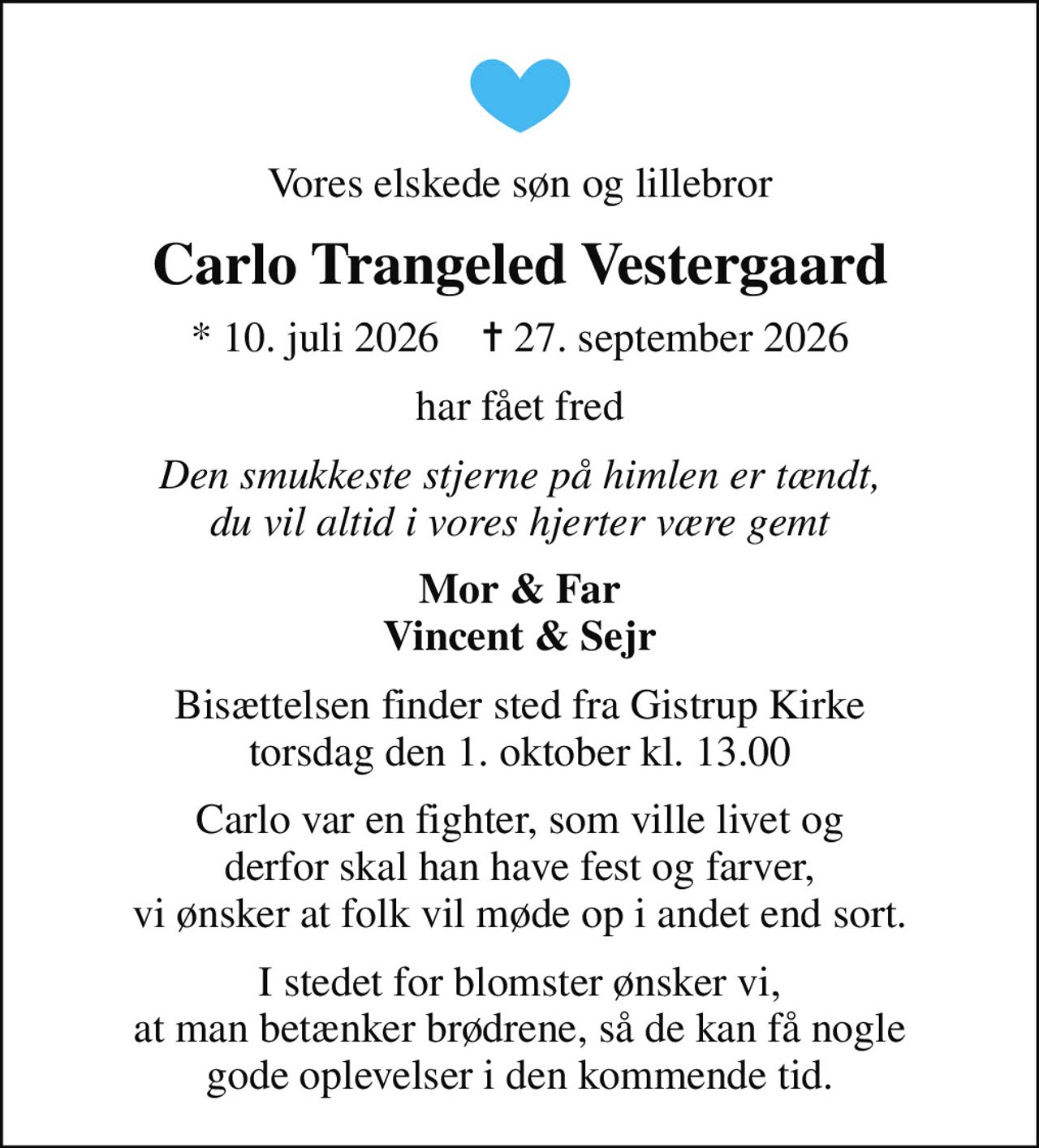 Vores elskede søn og lillebror
Carlo Trangeled Vestergaard
* 10. juli 2026    ✝ 27. september 2026
har fået fred
Den smukkeste stjerne på himlen er tændt, du vil altid i vores hjerter være gemt
Mor & Far Vincent & Sejr
Bisættelsen finder sted fra Gistrup Kirke  torsdag den 1. oktober kl. 13.00 
Carlo var en fighter, som ville livet og derfor skal han have fest og farver, vi ønsker at folk vil møde op i andet end sort.
I stedet for blomster ønsker vi, at man betænker brødrene, så de kan få nogle gode oplevelser i den kommende tid.