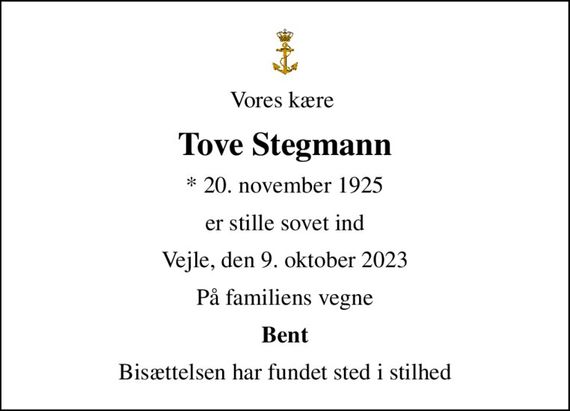 Vores kære 
Tove Stegmann
* 20. november 1925
er stille sovet ind
Vejle, den 9. oktober 2023
På familiens vegne
Bent
Bisættelsen har fundet sted i stilhed