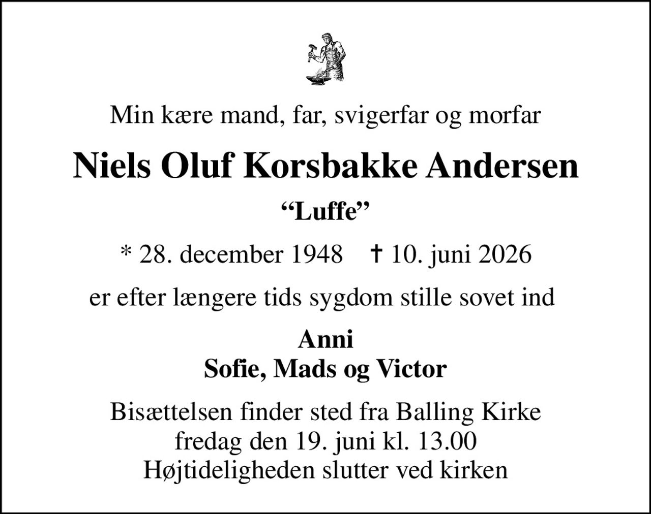 Min kære mand, far, svigerfar og morfar
Niels Oluf Korsbakke Andersen
Luffe
* 28. december 1948    ✝ 10. juni 2026
er efter længere tids sygdom stille sovet ind 
Anni Sofie, Mads og Victor
Bisættelsen finder sted fra Balling Kirke  fredag den 19. juni kl. 13.00  Højtideligheden slutter ved kirken