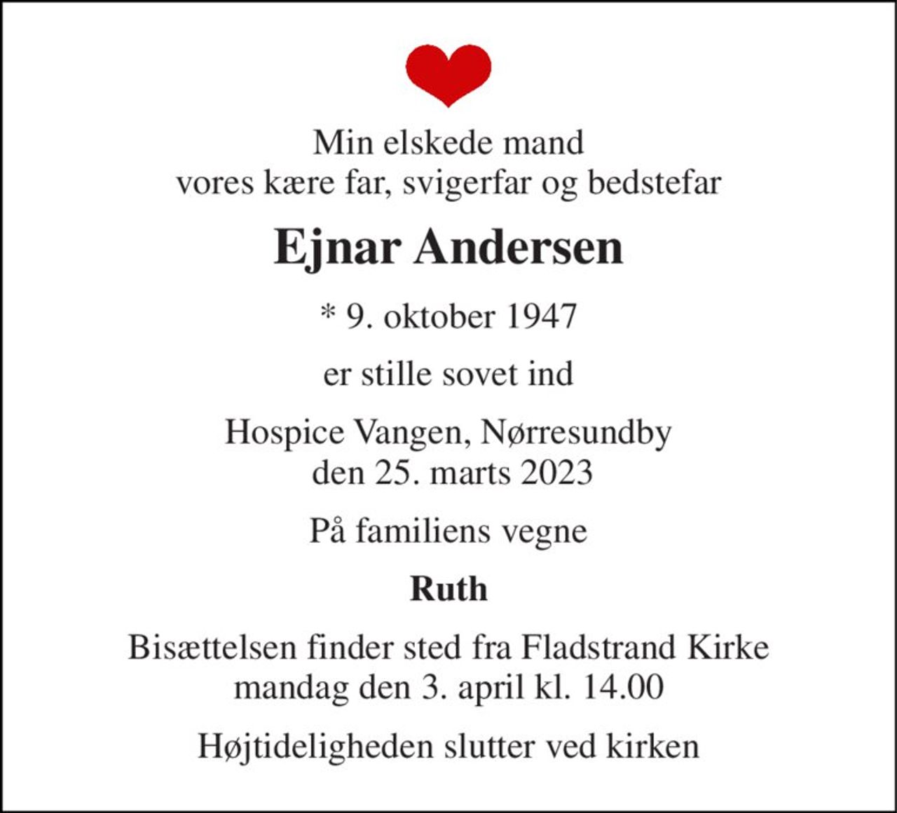 Min elskede mand vores kære far, svigerfar og bedstefar 
Ejnar Andersen 
*​ 9. oktober 1947 
er stille sovet ind 
Hospice Vangen, Nørresundby  den 25. marts 2023 
På familiens vegne 
Ruth 
Bisættelsen​ finder sted fra Fladstrand Kirke mandag den 3. april​ kl. 14.00 
Højtideligheden slutter ved kirken