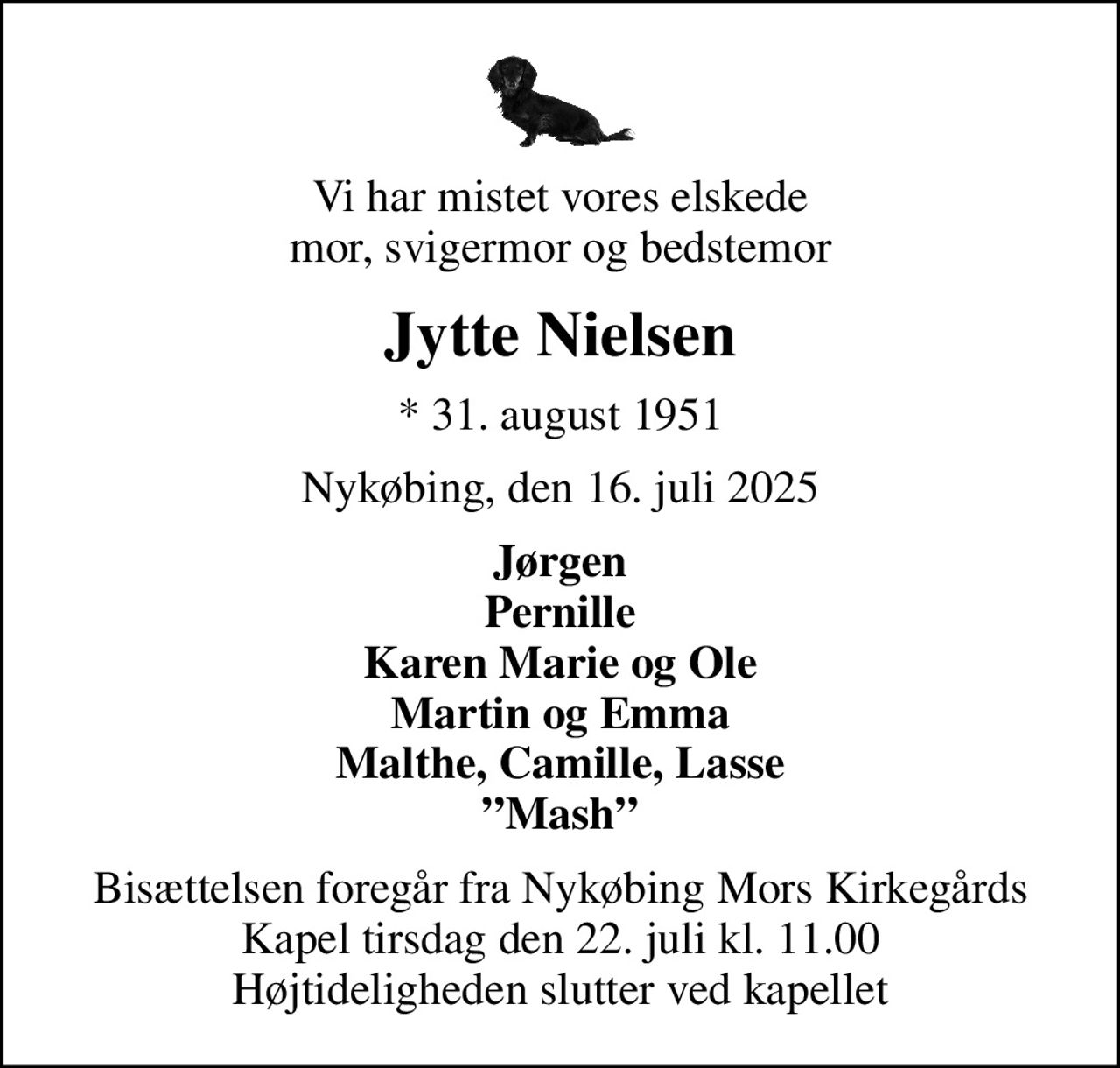 Vi har mistet vores elskede mor, svigermor og bedstemor
Jytte Nielsen
* 31. august 1951
Nykøbing, den 16. juli 2025
Jørgen Pernille Karen Marie og Ole Martin og Emma Malthe, Camille, Lasse Mash
Bisættelsen foregår fra Nykøbing Mors Kirkegårds Kapel  tirsdag den 22. juli kl. 11.00  Højtideligheden slutter ved kapellet