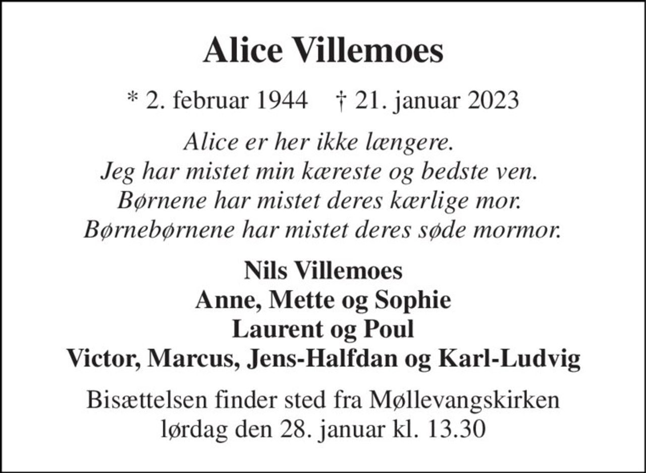 Alice Villemoes 
*​ 2. februar 1944​    †​ 21. januar 2023 
Alice er her ikke længere.  Jeg har mistet min kæreste og bedste ven.  Børnene har mistet deres kærlige mor.  Børnebørnene har mistet deres søde mormor. 
Nils Villemoes Anne, Mette og Sophie Laurent og Poul Victor, Marcus, Jens-Halfdan og Karl-Ludvig 
Bisættelsen​ finder sted fra Møllevangskirken​ lørdag den 28. januar​ kl. 13.30