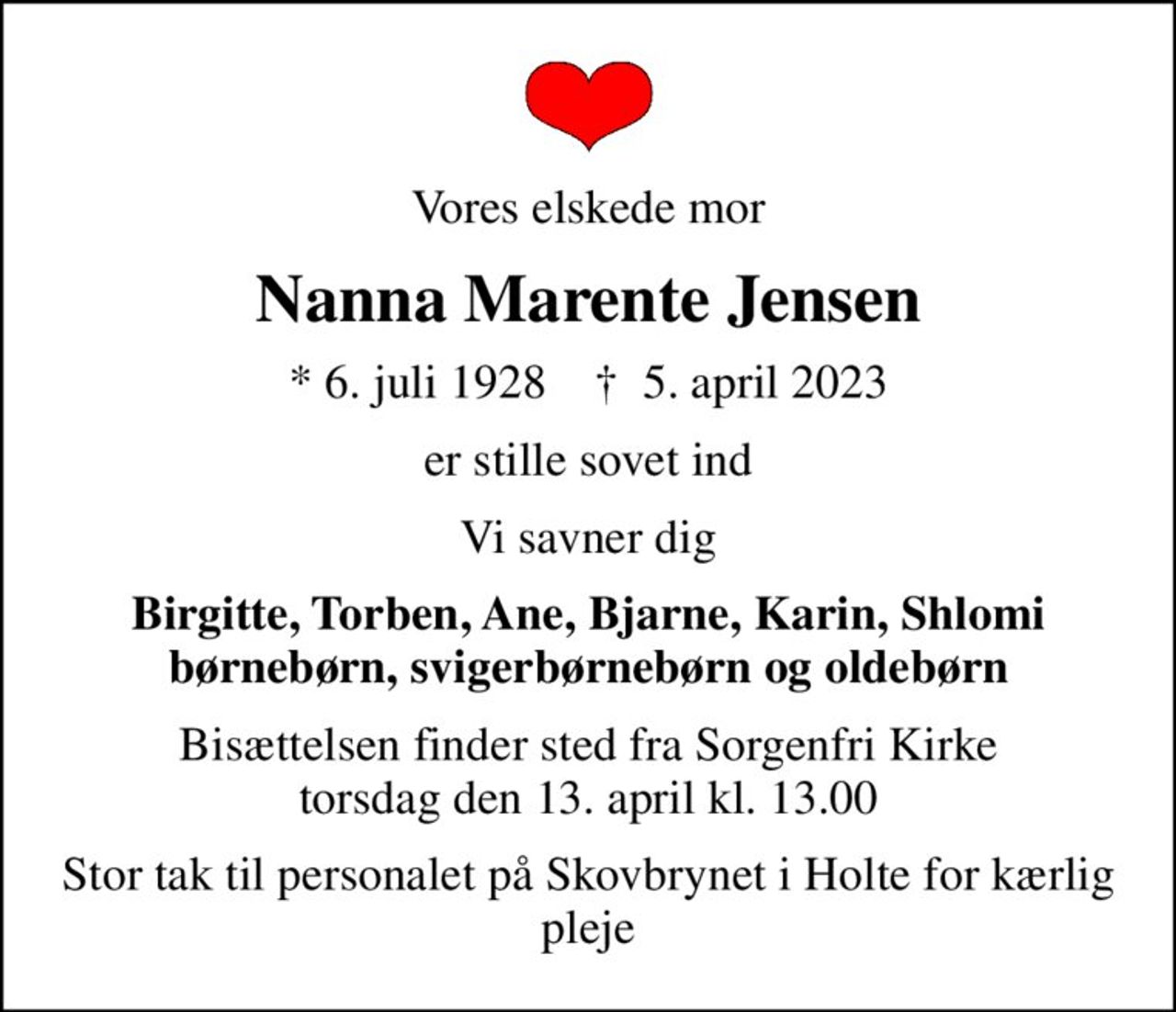 Vores elskede mor
Nanna Marente Jensen
* 6. juli 1928    ✝ 5. april 2023
er stille sovet ind
Vi savner dig
Birgitte, Torben, Ane, Bjarne, Karin, Shlomi børnebørn, svigerbørnebørn og oldebørn
Bisættelsen finder sted fra Sorgenfri Kirke  torsdag den 13. april kl. 13.00 
Stor tak til personalet på Skovbrynet i Holte for kærlig pleje