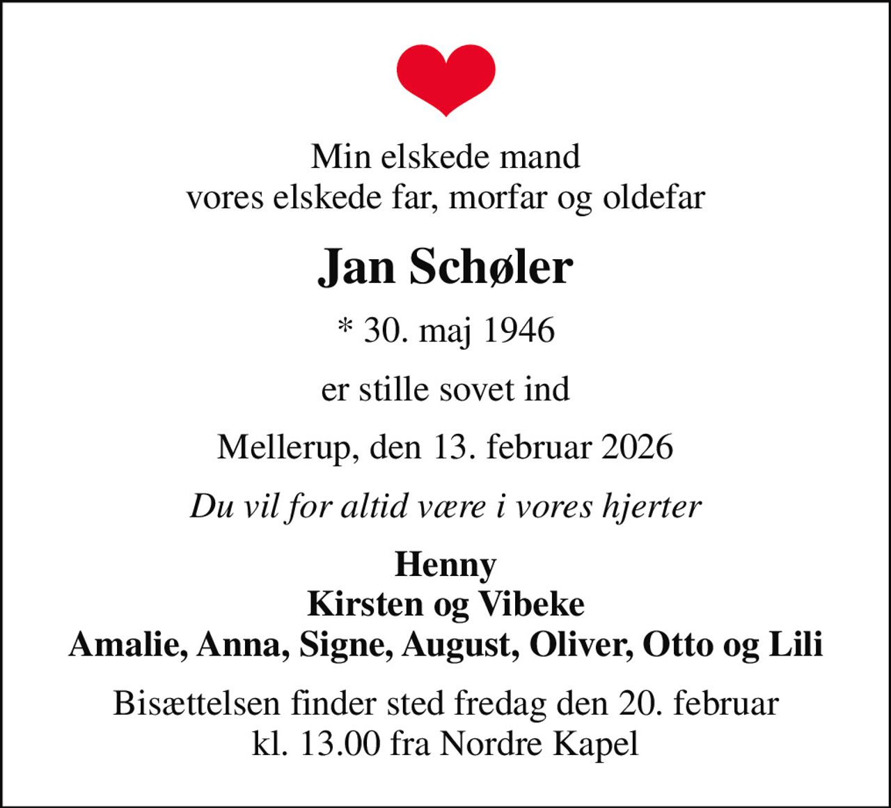 Min elskede mand vores elskede far, morfar og oldefar
Jan Schøler
* 30. maj 1946
er stille sovet ind
Mellerup, den 13. februar 2026
Du vil for altid være i vores hjerter
Henny Kirsten og Vibeke Amalie, Anna, Signe, August, Oliver, Otto og Lili
Bisættelsen finder sted fredag den 20. februar kl. 13.00 fra Nordre Kapel