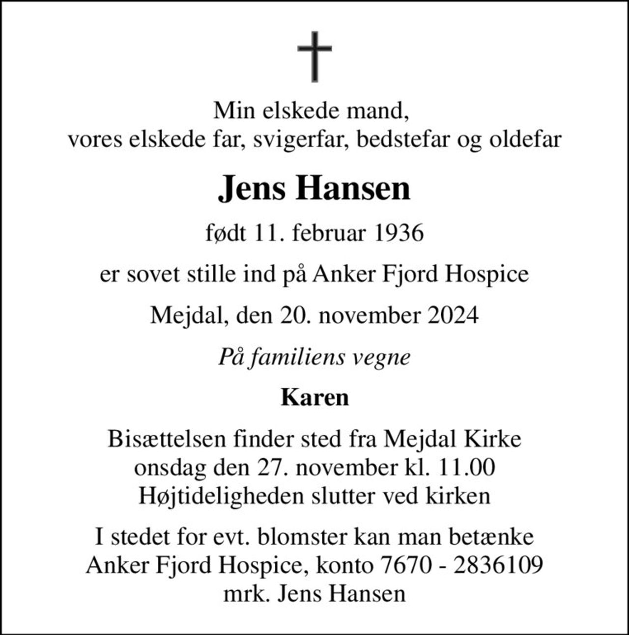 Min elskede mand,  vores elskede far, svigerfar, bedstefar og oldefar
Jens Hansen
født 11. februar 1936
er sovet stille ind på Anker Fjord Hospice
Mejdal, den 20. november 2024
På familiens vegne
Karen
Bisættelsen finder sted fra Mejdal Kirke  onsdag den 27. november kl. 11.00  Højtideligheden slutter ved kirken
I stedet for evt. blomster kan man betænke
					Anker Fjord Hospice konto7670-2836109mrk. Jens
					Hansen