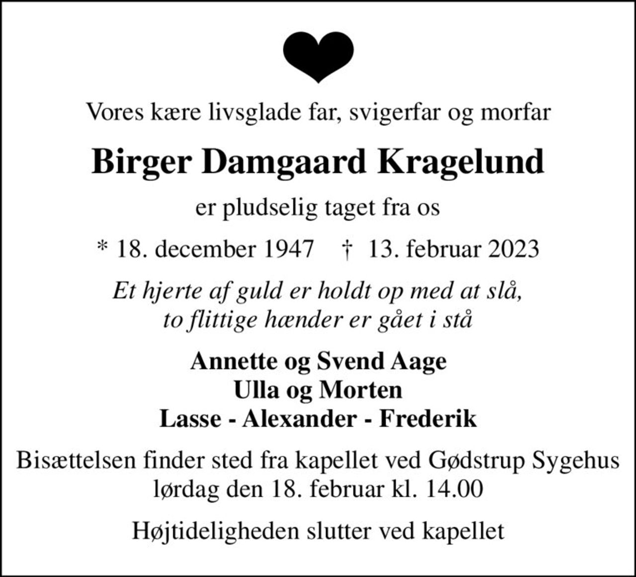 Vores kære livsglade far, svigerfar og morfar
Birger Damgaard Kragelund
er pludselig taget fra os
* 18. december 1947    ✝ 13. februar 2023
Et hjerte af guld er holdt op med at slå, to flittige hænder er gået i stå
Annette og Svend Aage Ulla og Morten Lasse - Alexander - Frederik
Bisættelsen finder sted fra kapellet ved Gødstrup Sygehus lørdag den 18. februar kl. 14.00
Højtideligheden slutter ved kapellet