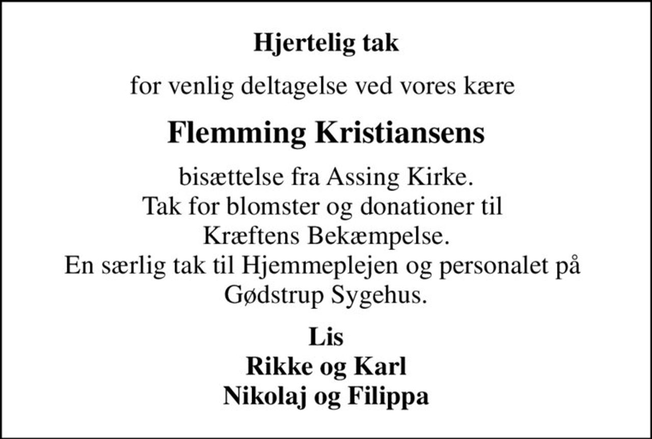 Hjertelig tak
for venlig deltagelse ved vores kære 
Flemming Kristiansens
bisættelse fra Assing Kirke. Tak for blomster og donationer til  Kræftens Bekæmpelse. En særlig tak til Hjemmeplejen og personalet på  Gødstrup Sygehus.
Lis Rikke og Karl Nikolaj og Filippa