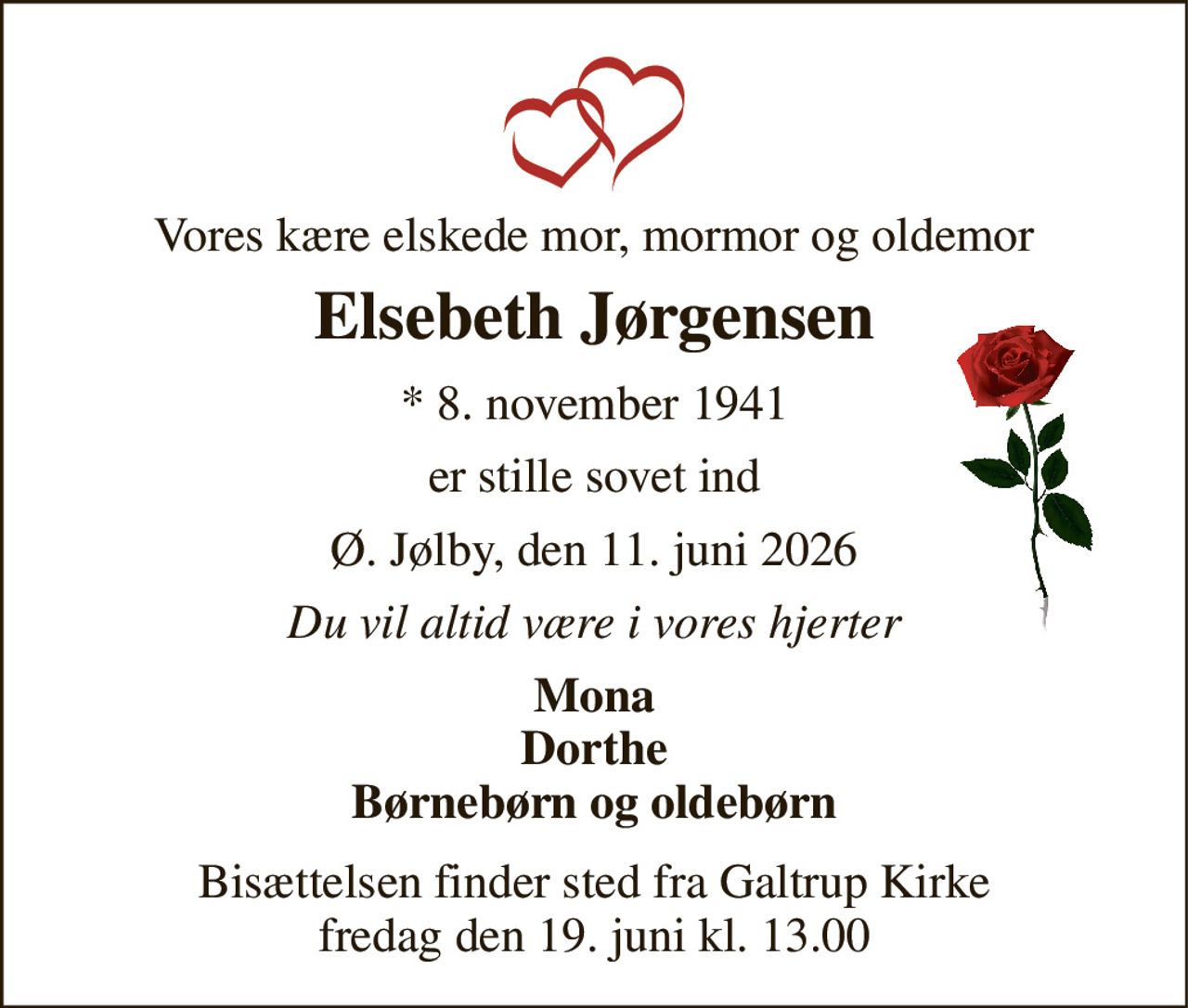 Vores kære elskede mor, mormor og oldemor 
Elsebeth Jørgensen 
*​ 8. november 1941 
er stille sovet ind 
Ø. Jølby, den 11. juni 2026 
Du vil altid være i vores hjerter 
Mona Dorthe Børnebørn og oldebørn 
Bisættelsen​ finder sted fra Galtrup Kirke​ fredag den 19. juni​ kl. 13.00
