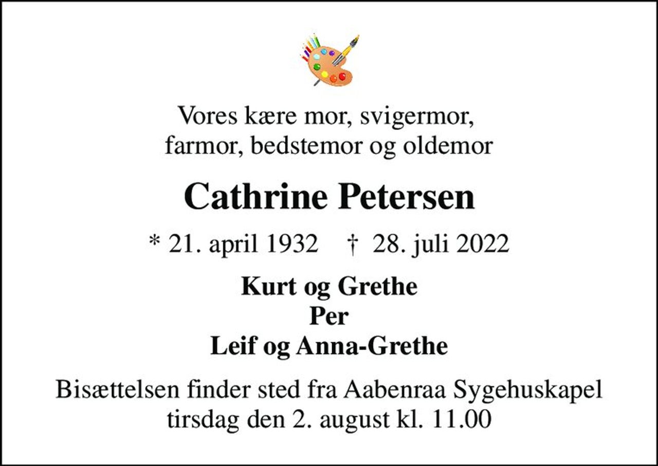 Vores kære mor, svigermor,  farmor, bedstemor og oldemor
Cathrine Petersen
* 21. april 1932    ✝ 28. juli 2022
Kurt og Grethe Per Leif og Anna-Grethe
Bisættelsen finder sted fra Aabenraa Sygehuskapel  tirsdag den 2. august kl. 11.00