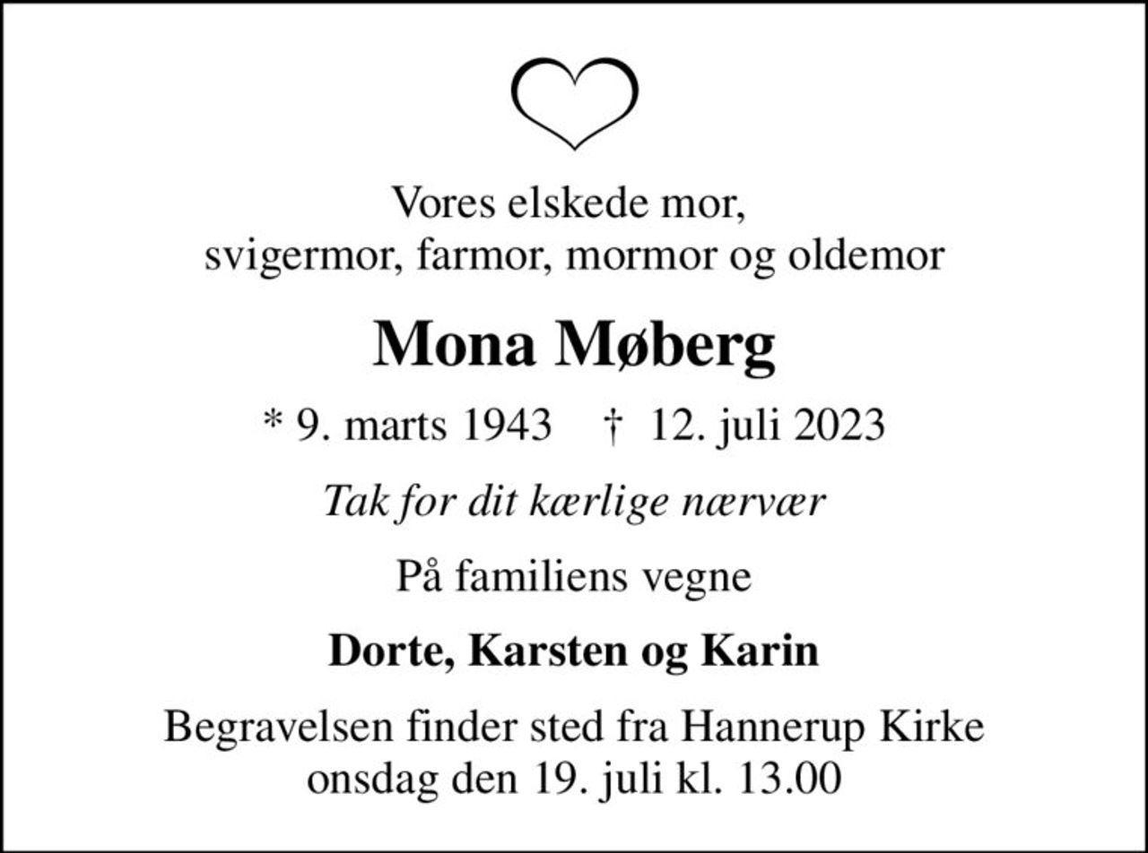 Vores elskede mor,  svigermor, farmor, mormor og oldemor
Mona Møberg
* 9. marts 1943    ✝ 12. juli 2023
Tak for dit kærlige nærvær
På familiens vegne
Dorte, Karsten og Karin
Begravelsen finder sted fra Hannerup Kirke  onsdag den 19. juli kl. 13.00