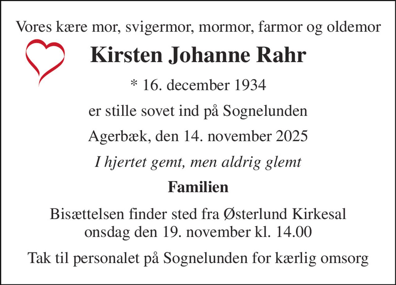 Vores kære mor, svigermor, mormor, farmor og oldemor 
Kirsten Johanne Rahr 
*​ 16. december 1934 
er stille sovet ind på Sognelunden 
Agerbæk, den 14. november 2025 
I hjertet gemt, men aldrig glemt 
Familien 
Bisættelsen finder sted fra Østerlund Kirkesal onsdag den 19. november kl. 14.00 
Tak til personalet på Sognelunden for kærlig omsorg