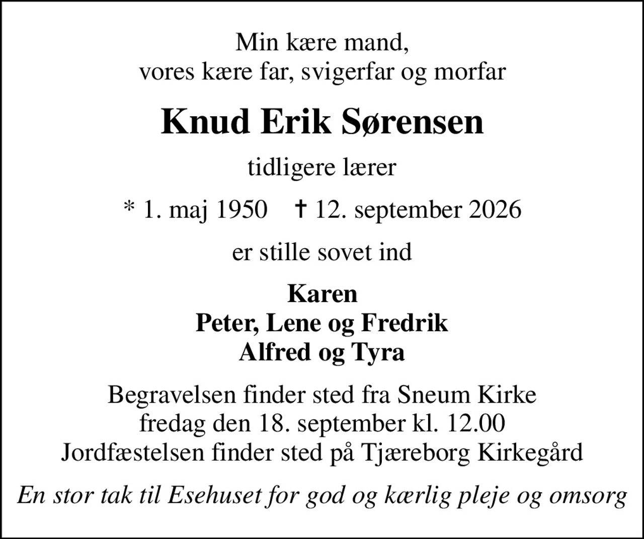 Min kære mand, vores kære far, svigerfar og morfar
Knud Erik Sørensen
tidligere lærer
* 1. maj 1950    ✝ 12. september 2026
er stille sovet ind
Karen Peter, Lene og Fredrik Alfred og Tyra
Begravelsen finder sted fra Sneum Kirke  fredag den 18. september kl. 12.00  Jordfæstelsen finder sted på Tjæreborg Kirkegård
En stor tak til Esehuset for god og kærlig pleje og omsorg
