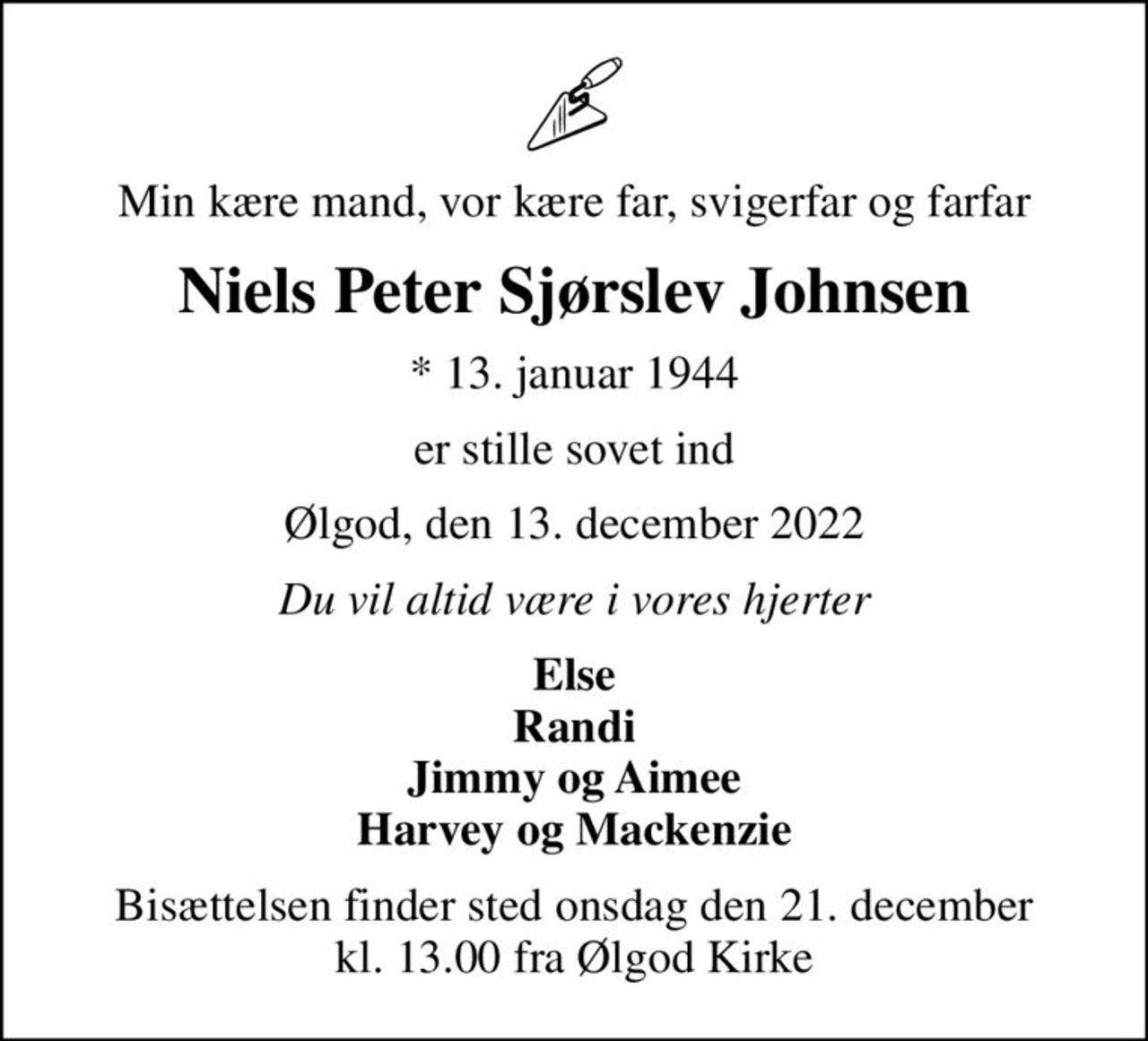 Min kære mand, vor kære far, svigerfar og farfar
Niels Peter Sjørslev Johnsen
* 13. januar 1944
er stille sovet ind
Ølgod, den 13. december 2022
Du vil altid være i vores hjerter
Else Randi Jimmy og Aimee Harvey og Mackenzie
Bisættelsen finder sted onsdag den 21. december kl. 13.00 fra Ølgod Kirke