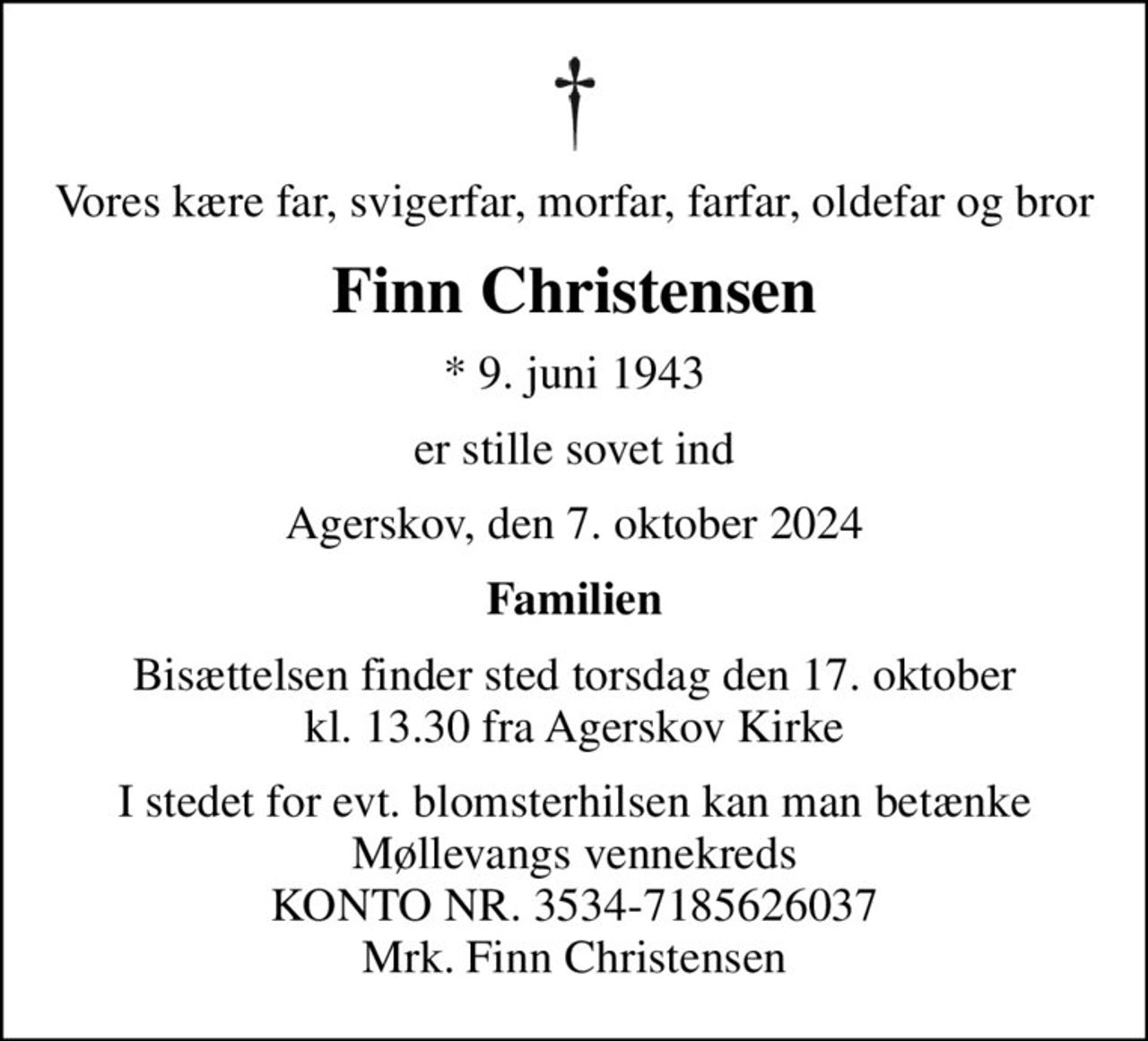 Vores kære far, svigerfar, morfar, farfar, oldefar og bror
Finn Christensen
* 9. juni 1943
er stille sovet ind
Agerskov, den 7. oktober 2024
Familien
Bisættelsen finder sted torsdag den 17. oktober kl. 13.30 fra Agerskov Kirke
I stedet for evt. blomsterhilsen kan man betænke Møllevangs vennekreds KONTO NR. 3534-7185626037 Mrk. Finn Christensen