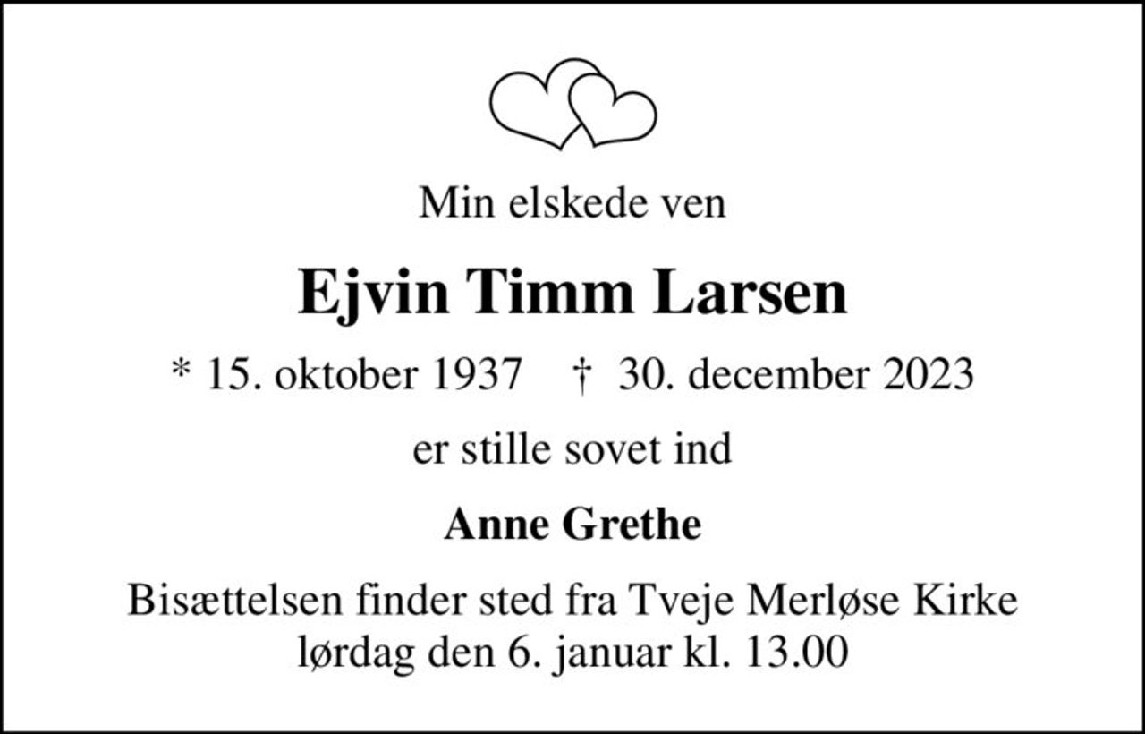 Min elskede ven
Ejvin Timm Larsen
* 15. oktober 1937    ✝ 30. december 2023
er stille sovet ind
Anne Grethe
Bisættelsen finder sted fra Tveje Merløse Kirke  lørdag den 6. januar kl. 13.00