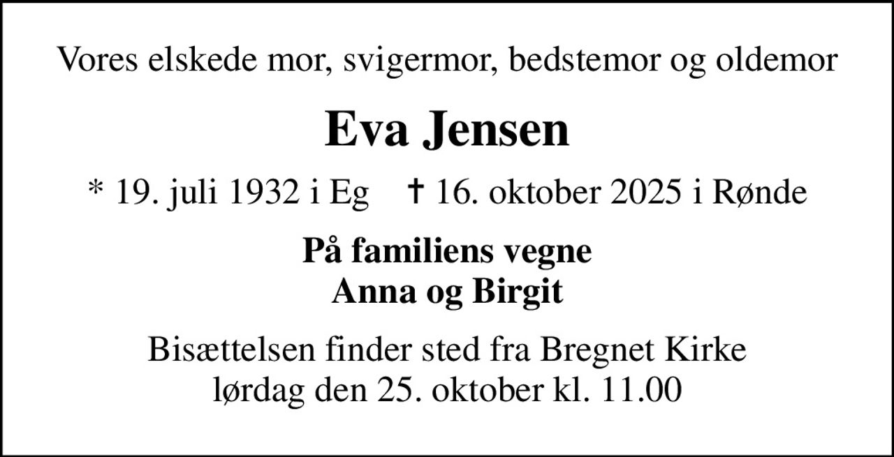 Vores elskede mor, svigermor, bedstemor og oldemor
Eva Jensen
* 19. juli 1932 i Eg    ✝ 16. oktober 2025 i Rønde
På familiens vegne Anna og Birgit
Bisættelsen finder sted fra Bregnet Kirke  lørdag den 25. oktober kl. 11.00