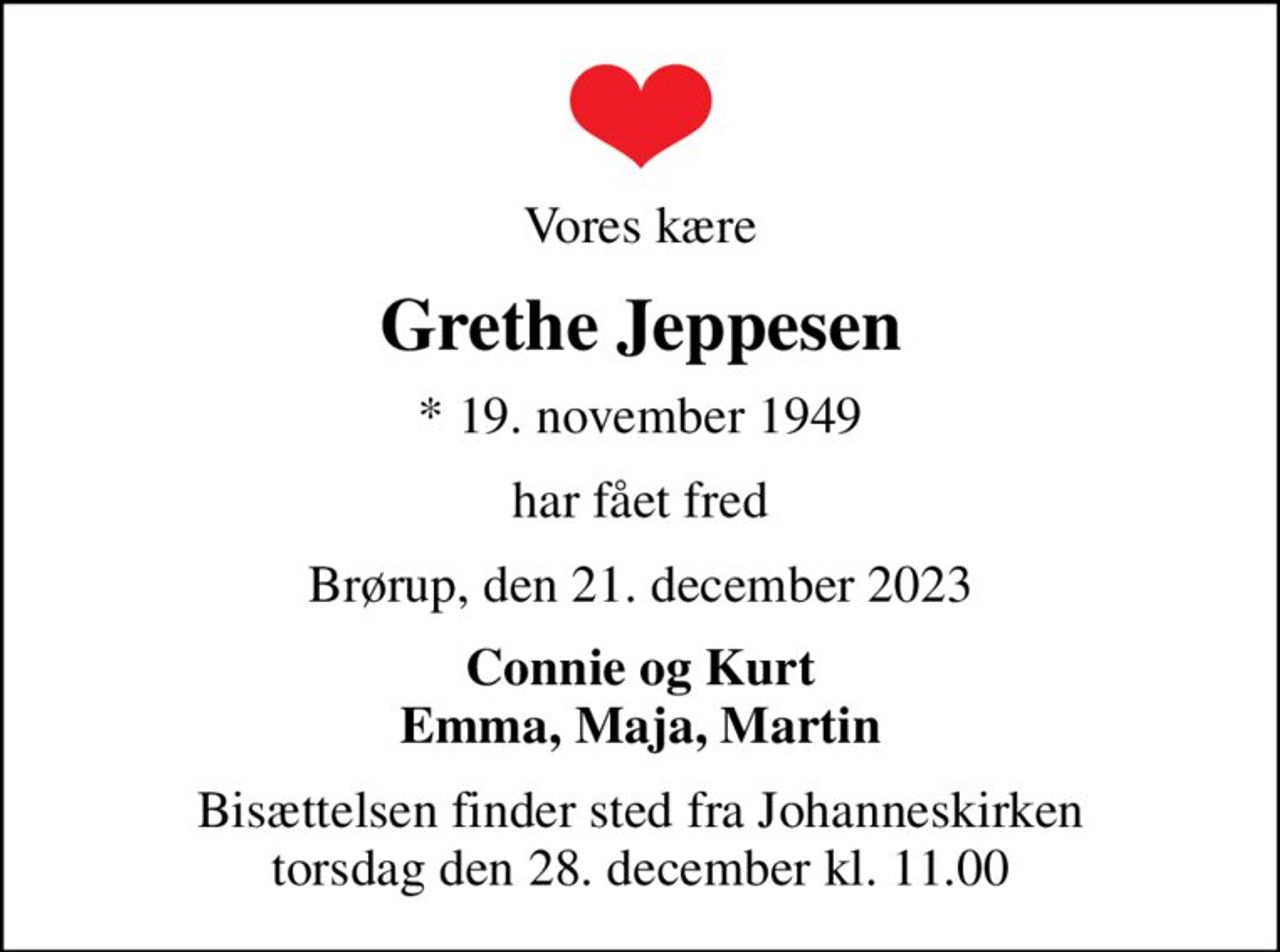 Vores kære
Grethe Jeppesen
* 19. november 1949
har fået fred
Brørup, den 21. december 2023
Connie og Kurt Emma, Maja, Martin
Bisættelsen finder sted fra Johanneskirken  torsdag den 28. december kl. 11.00