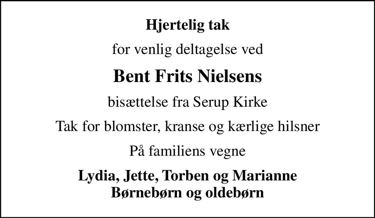 Hjertelig tak
for venlig deltagelse ved
Bent Frits Nielsens
bisættelse fra Serup Kirke
Tak for blomster, kranse og kærlige hilsner
På familiens vegne
Lydia, Jette, Torben og Marianne Børnebørn og oldebørn