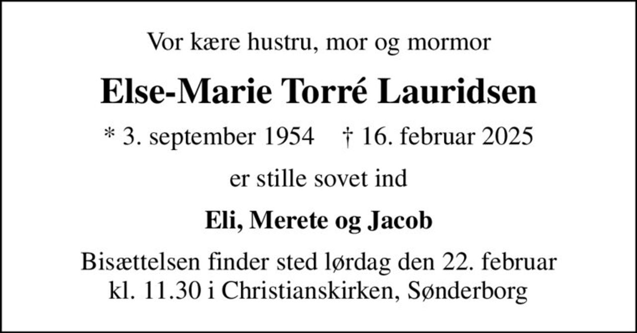 Vor kære hustru, mor og mormor
Else-Marie Torré Lauridsen
* 3. september 1954    ✝ 16. februar 2025
er stille sovet ind
Eli, Merete og Jacob
Bisættelsen finder sted lørdag den 22. februar kl. 11.30 i Christianskirken, Sønderborg
