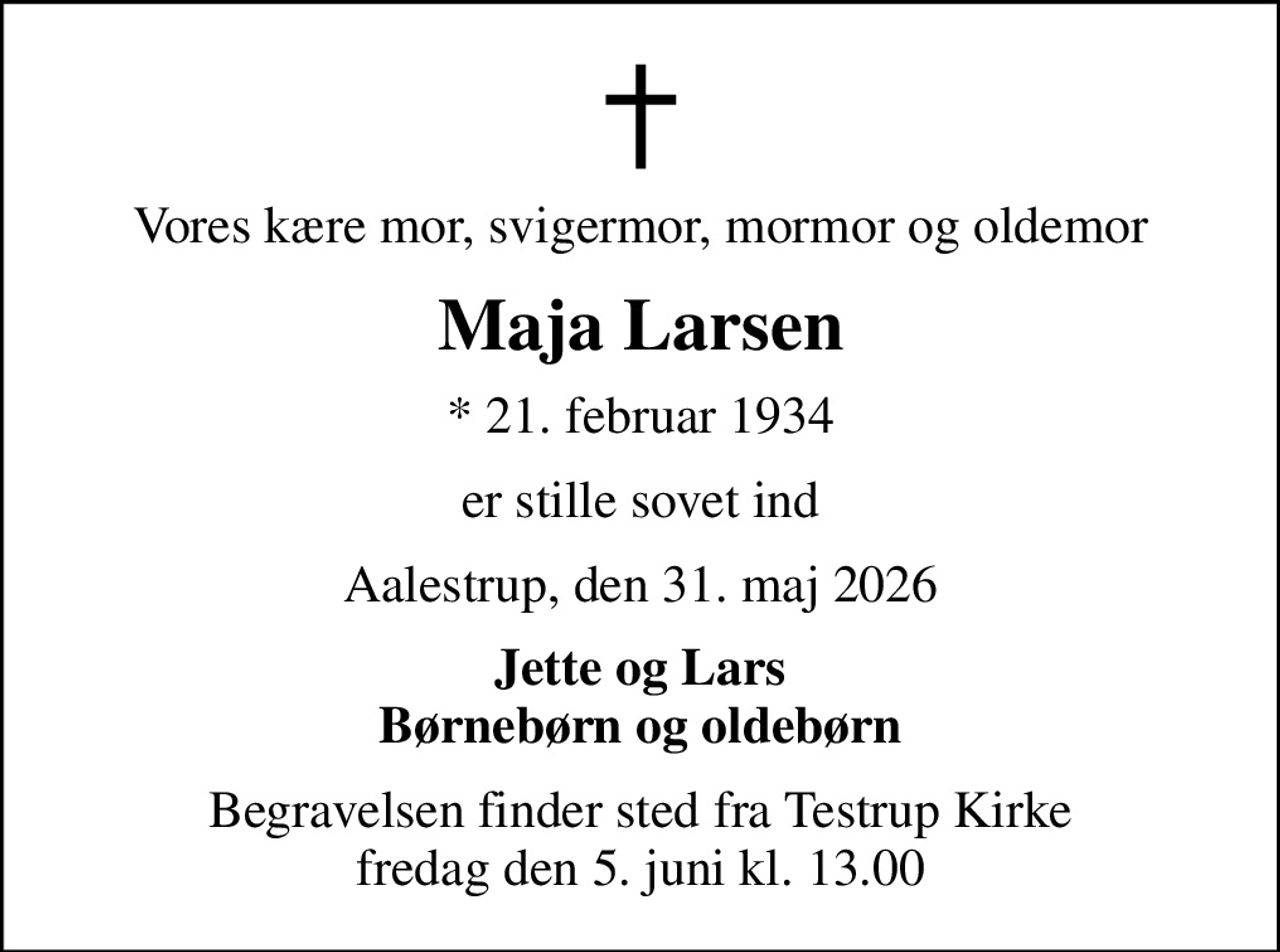 Vores kære mor, svigermor, mormor og oldemor
Maja Larsen
* 21. februar 1934
er stille sovet ind
Aalestrup, den 31. maj 2026
Jette og Lars Børnebørn og oldebørn
Begravelsen finder sted fra Testrup Kirke  fredag den 5. juni kl. 13.00