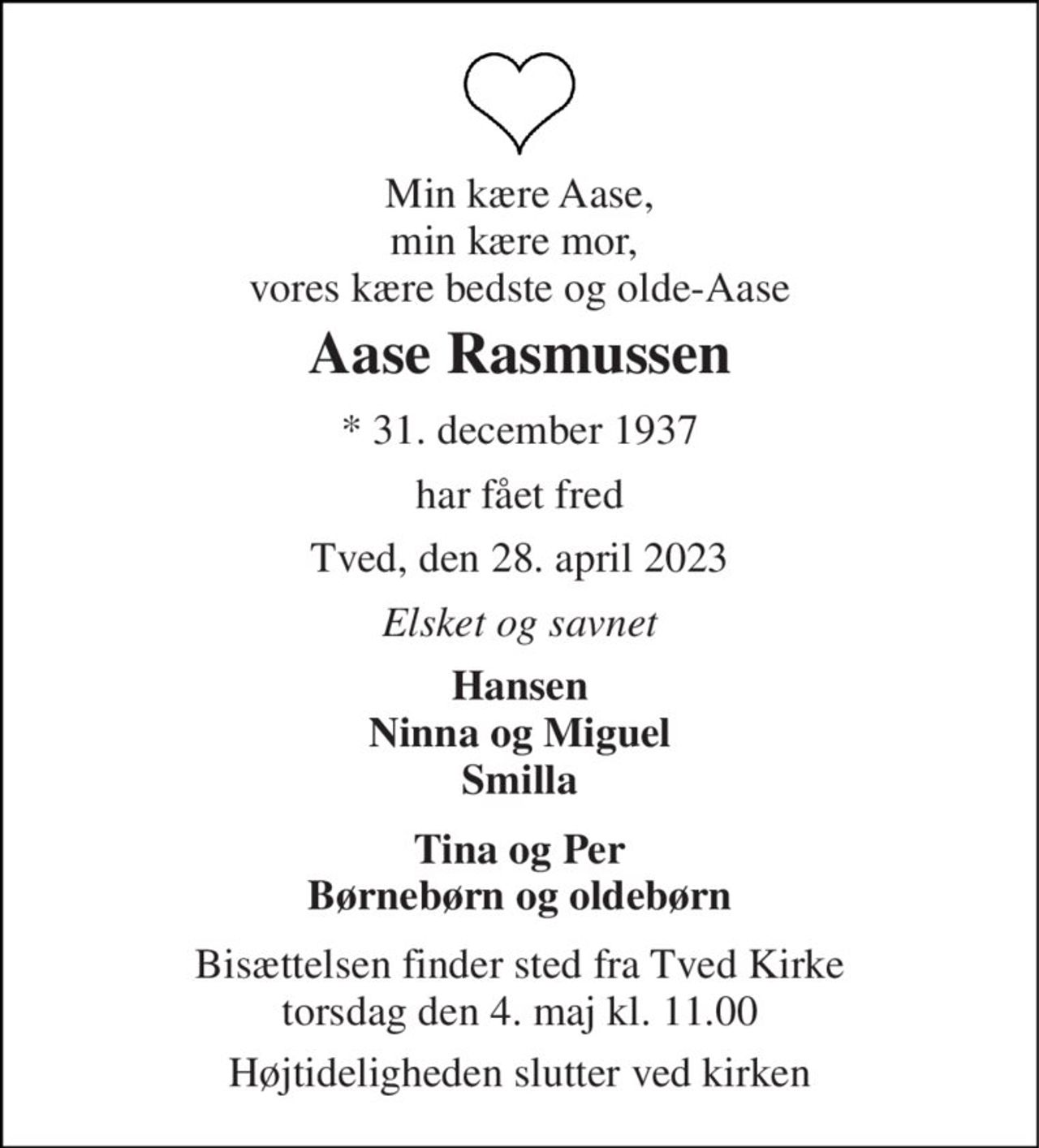 Min kære Aase, min kære mor,  vores kære bedste og olde-Aase 
Aase Rasmussen 
*​ 31. december 1937 
har fået fred 
Tved, den 28. april 2023 
Elsket og savnet 
Hansen Ninna og Miguel Smilla 
Tina og Per Børnebørn og oldebørn 
Bisættelsen​ finder sted fra Tved Kirke​ torsdag den 4. maj​ kl. 11.00 
Højtideligheden slutter ved kirken