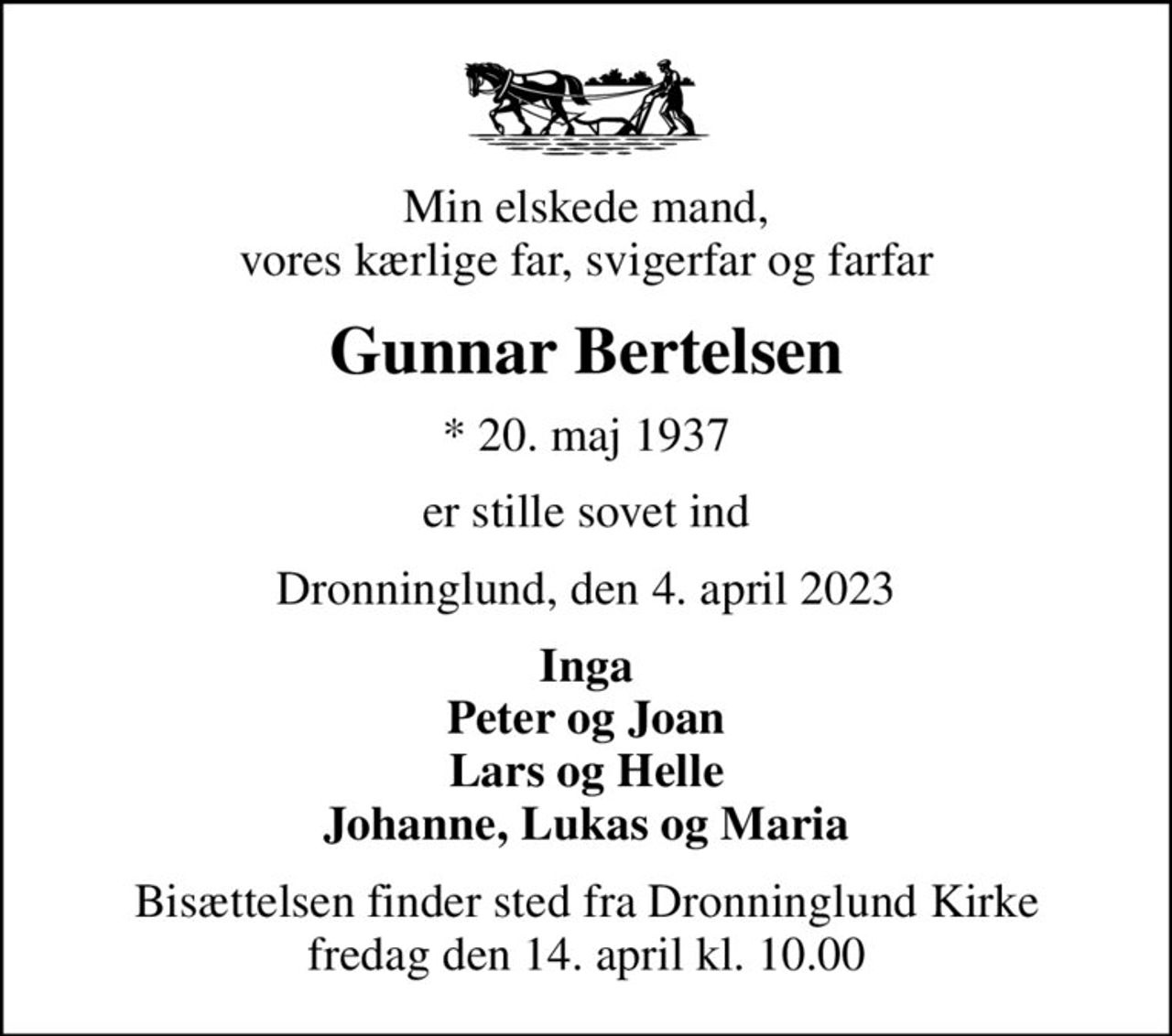 Min elskede mand, vores kærlige far, svigerfar og farfar
Gunnar Bertelsen
* 20. maj 1937
er stille sovet ind
Dronninglund, den 4. april 2023
Inga Peter og Joan Lars og Helle Johanne, Lukas og Maria
Bisættelsen finder sted fra Dronninglund Kirke  fredag den 14. april kl. 10.00