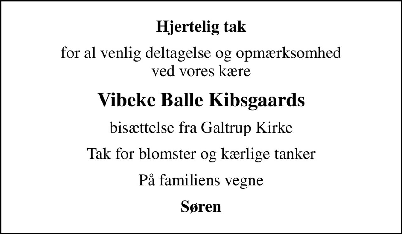 Hjertelig tak
for al venlig deltagelse og opmærksomhed ved vores kære
Vibeke Balle Kibsgaards
bisættelse fra Galtrup Kirke
Tak for blomster og kærlige tanker
På familiens vegne
Søren