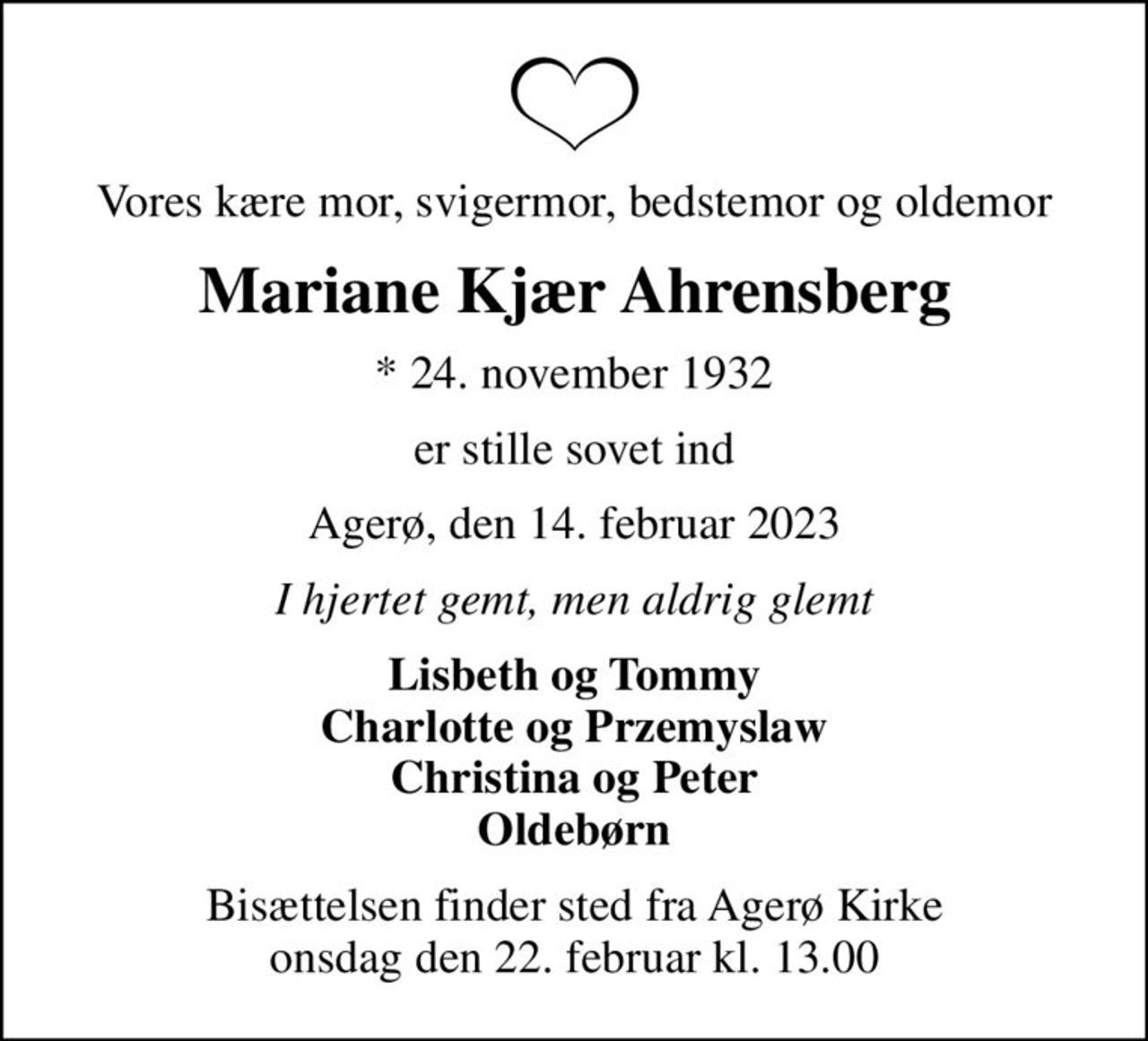 Vores kære mor, svigermor, bedstemor og oldemor
Mariane Kjær Ahrensberg
* 24. november 1932
er stille sovet ind
Agerø, den 14. februar 2023
I hjertet gemt, men aldrig glemt
Lisbeth og Tommy Charlotte og Przemyslaw Christina og Peter Oldebørn
Bisættelsen finder sted fra Agerø Kirke  onsdag den 22. februar kl. 13.00