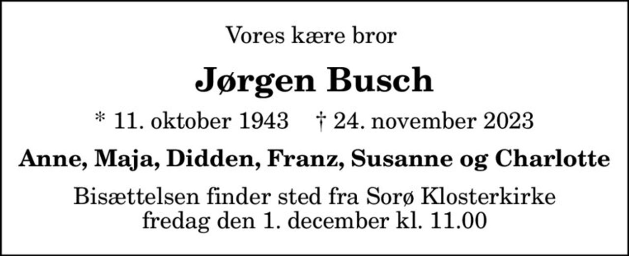 Vores kære bror 
Jørgen Busch
* 11. oktober 1943    ✝ 24. november 2023
Anne, Maja, Didden, Franz, Susanne og Charlotte
Bisættelsen finder sted fra Sorø Klosterkirke  fredag den 1. december kl. 11.00