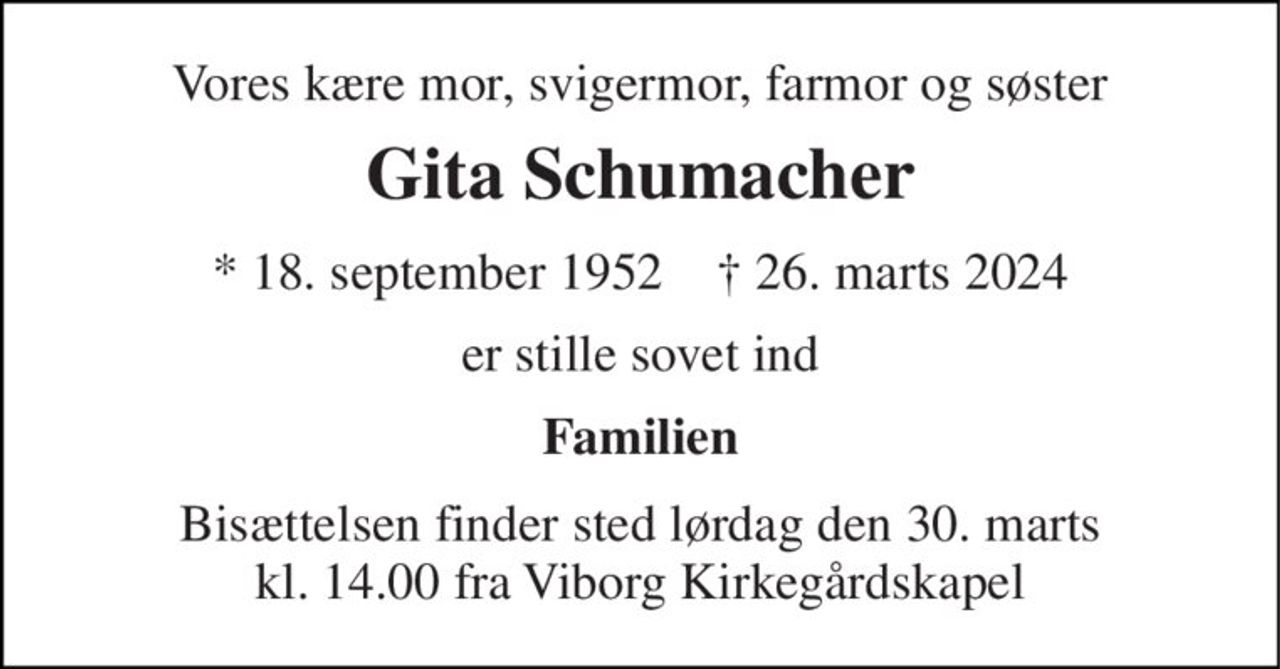 Vores kære mor, svigermor, farmor og søster 
Gita Schumacher 
* 18. september 1952    † 26. marts 2024 
er stille sovet ind 
Familien 
Bisættelsen finder sted lørdag den 30. marts kl. 14.00 fra Viborg Kirkegårdskapel