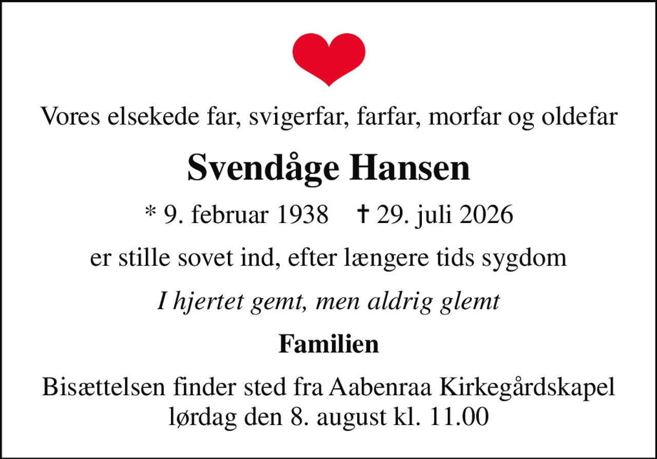 Vores elsekede far, svigerfar, farfar, morfar og oldefar
Svendåge Hansen
* 9. februar 1938    ✝ 29. juli 2026
er stille sovet ind, efter længere tids sygdom
I hjertet gemt, men aldrig glemt
Familien
Bisættelsen finder sted fra Aabenraa Kirkegårdskapel  lørdag den 8. august kl. 11.00