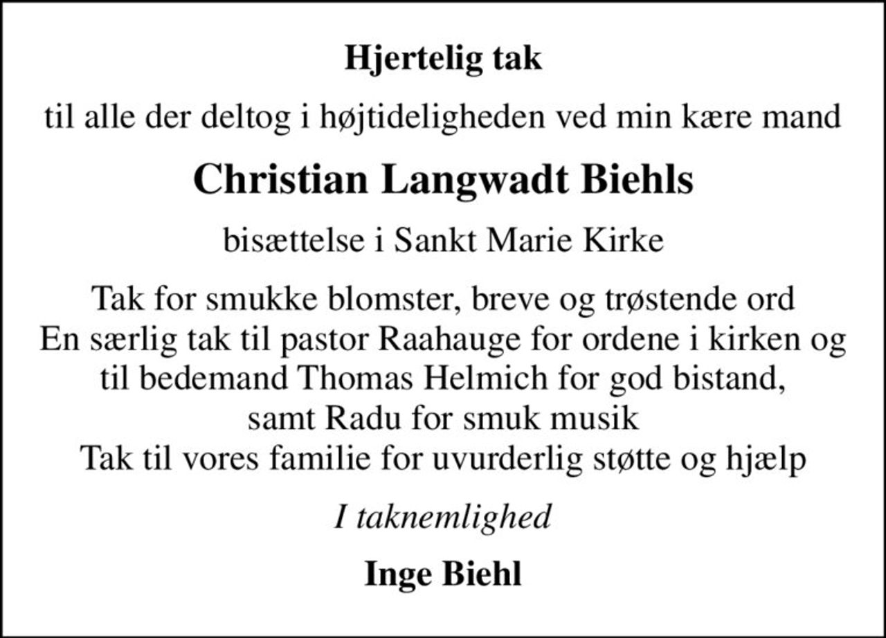 Hjertelig tak
til alle der deltog i højtideligheden ved min kære mand
Christian Langwadt Biehls
bisættelse i Sankt Marie Kirke
Tak for smukke blomster, breve og trøstende ord En særlig tak til pastor Raahauge for ordene i kirken og til bedemand Thomas Helmich for god bistand, samt Radu for smuk musik Tak til vores familie for uvurderlig støtte og hjælp
I taknemlighed
Inge Biehl