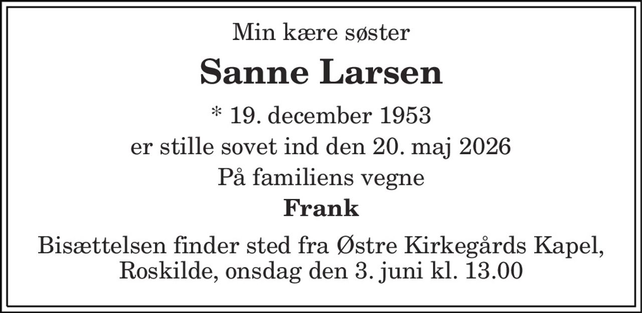 Min kære søster 
Sanne Larsen 
* 19. december 1953 
er stille sovet ind den 20. maj 2026 
På familiens vegne 
Frank 
Bisættelsen finder sted fra Østre Kirkegårds Kapel, Roskilde, onsdag den 3. juni kl. 13.00