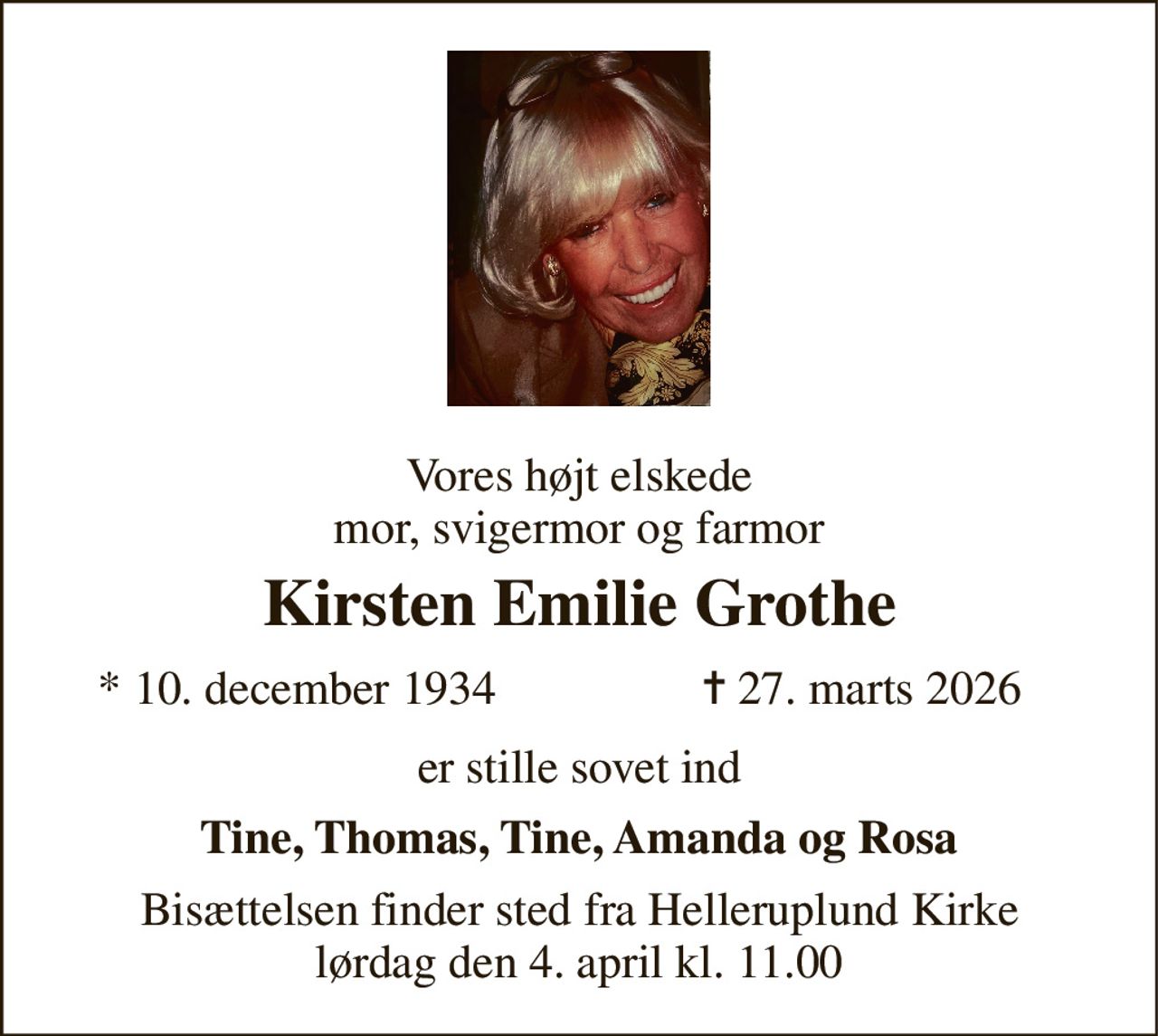 Vores højt elskede mor, svigermor og farmor 
Kirsten Emilie Grothe 
*​ 10. december 1934 
✝​ 27. marts 2026​ 
er stille sovet ind 
Tine, Thomas, Tine, Amanda og Rosa 
Bisættelsen​ finder sted fra Helleruplund Kirke​ lørdag den 4. april​ kl. 11.00