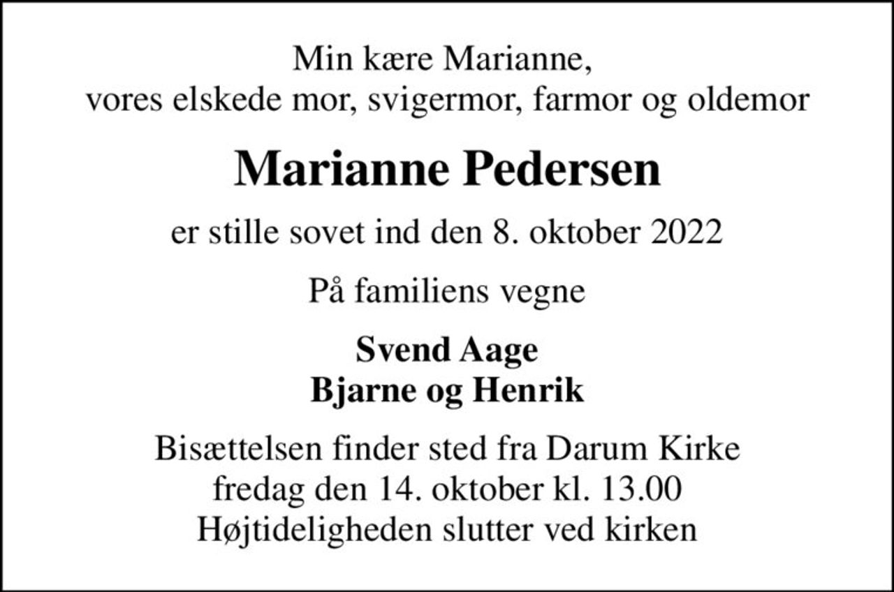 Min kære Marianne,  vores elskede mor, svigermor, farmor og oldemor
Marianne Pedersen
er stille sovet ind den 8. oktober 2022
På familiens vegne
Svend Aage Bjarne og Henrik
Bisættelsen finder sted fra Darum Kirke  fredag den 14. oktober kl. 13.00  Højtideligheden slutter ved kirken