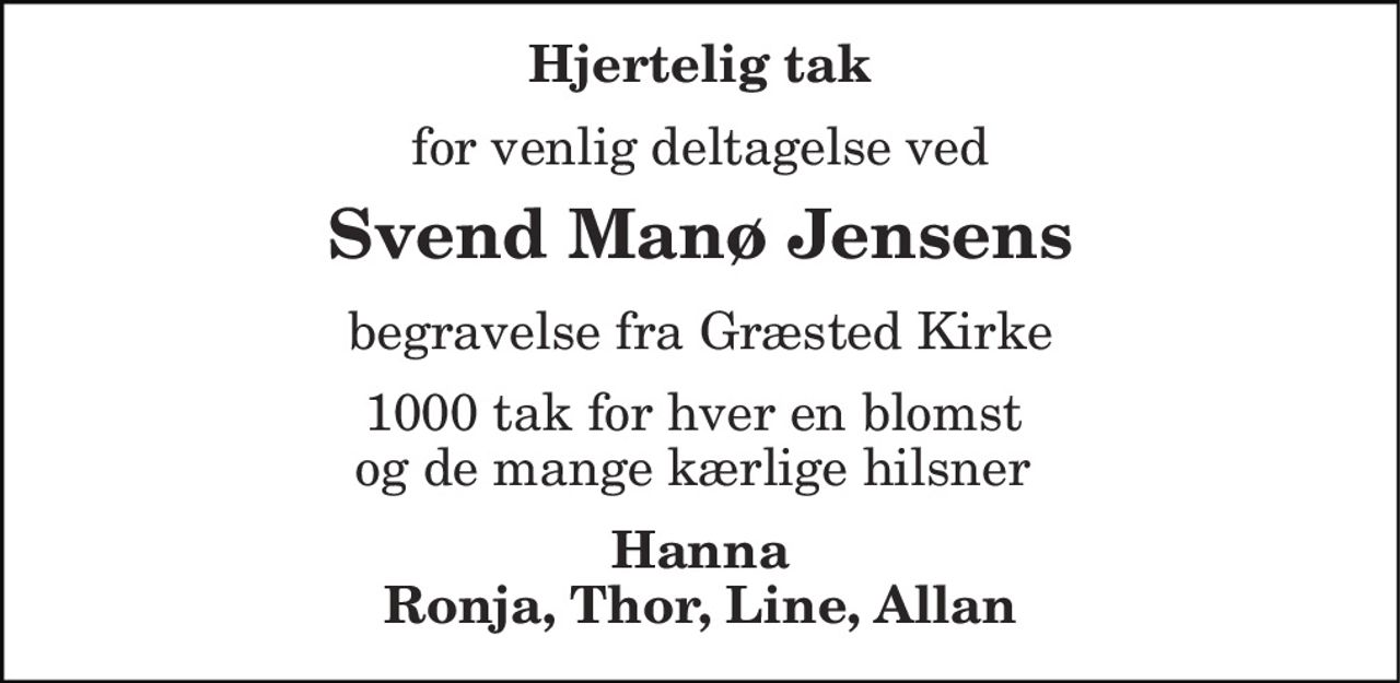 Hjertelig tak 
for venlig deltagelse ved 
Svend Manø Jensens 
begravelse fra Græsted Kirke 
1000 tak for hver en blomst  og de mange kærlige hilsner  
Hanna Ronja, Thor, Line, Allan